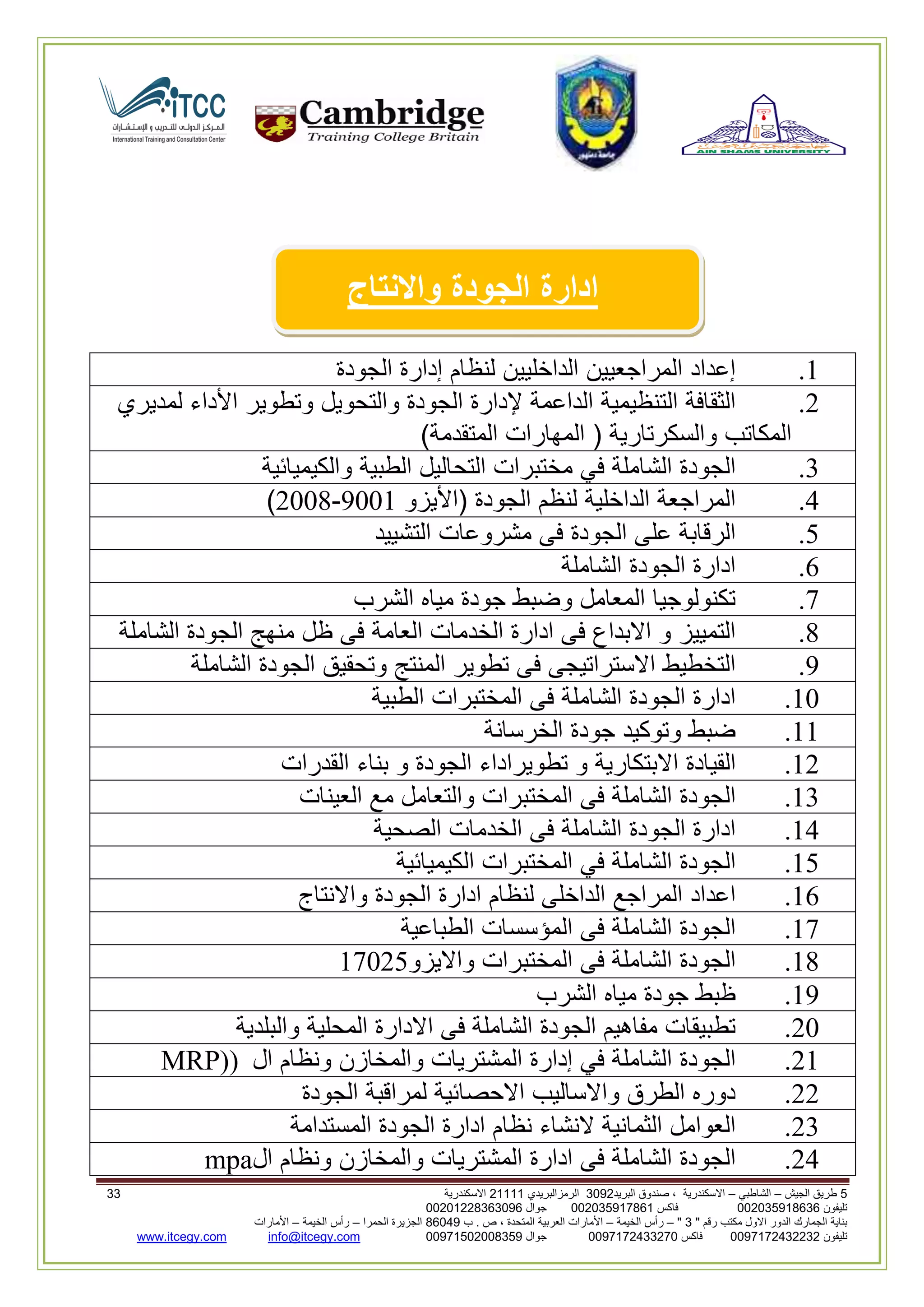 5‫الجيش‬ ‫طريق‬–‫الشاطبي‬–‫البريد‬ ‫صندوق‬ ، ‫االسكندرية‬2903‫الرمزالبريدي‬32222‫االسكندرية‬22
‫تليفون‬993925020020‫فاكس‬993925020002‫جوال‬99392330202900
" ‫رقم‬ ‫مكتب‬ ‫االول‬ ‫الدور‬ ‫الجمارك‬ ‫بناية‬2"–‫الخيمة‬ ‫رأس‬–‫ب‬ . ‫ص‬ ، ‫المتحدة‬ ‫العربية‬ ‫األمارات‬00960‫الحمرا‬ ‫الجزيرة‬–‫الخيمة‬ ‫رأس‬–‫األمارات‬
‫تليفون‬0020362332399‫فاكس‬9900203622309‫جوال‬99002593990250info@itcegy.comwww.itcegy.com
‫ادارة‬‫الجودة‬‫واالنتاج‬
2.‫إعداد‬‫المراجعيين‬‫الداخل‬‫يين‬‫لنظام‬‫إدارة‬‫الجودة‬
6.‫الثقافة‬‫التنظيمية‬‫الداعمة‬‫إلدارة‬‫الجودة‬‫والتحويل‬‫وتطوير‬‫األداء‬‫لمديري‬
‫المكاتب‬‫والسكرتارية‬(‫المهارات‬‫المتقدمة‬)
3.‫الجودة‬‫الشاملة‬‫في‬‫مختبرات‬‫التحاليل‬‫الطبية‬‫والكيميائية‬
4.‫المراجعة‬‫الداخلية‬‫لنظم‬‫الجودة‬(‫األيزو‬9002-6008)
1.‫الرقابة‬‫على‬‫الج‬‫ودة‬‫فى‬‫مشروعات‬‫التشييد‬
2.‫ادارة‬‫الجودة‬‫الشاملة‬
7.‫تكنولوجيا‬‫المعامل‬‫وضبط‬‫جودة‬‫مياه‬‫الشرب‬
8.‫التمييز‬‫و‬‫االبداع‬‫فى‬‫ادارة‬‫الخدمات‬‫العامة‬‫فى‬‫ظل‬‫منهج‬‫الجودة‬‫الشاملة‬
9.‫التخطيط‬‫االستراتيجى‬‫فى‬‫تطوير‬‫المنتج‬‫وتحقيق‬‫الجودة‬‫الشاملة‬
20.‫ادارة‬‫الجودة‬‫الشاملة‬‫فى‬‫المختبرات‬‫الطبية‬
22.‫ضبط‬‫وتوكيد‬‫جودة‬‫الخرسانة‬
26.‫القيادة‬‫االبتكارية‬‫و‬‫تطويراداء‬‫الجودة‬‫و‬‫بناء‬‫القدرات‬
23.‫الجودة‬‫الشاملة‬‫فى‬‫المختبرات‬‫والتعامل‬‫مع‬‫العينات‬
24.‫ادارة‬‫الجودة‬‫الشاملة‬‫فى‬‫الخدمات‬‫الصحية‬
21.‫الجودة‬‫الشاملة‬‫في‬‫المختبرات‬‫الكيميائية‬
22.‫اعداد‬‫المراجع‬‫الداخلى‬‫لنظام‬‫ادارة‬‫الجودة‬‫واالنت‬‫اج‬
27.‫الجودة‬‫الشاملة‬‫فى‬‫المؤسسات‬‫الطباعية‬
28.‫الجودة‬‫الشاملة‬‫فى‬‫المختبرات‬‫وااليزو‬27061
29.‫ظبط‬‫جودة‬‫مياه‬‫الشرب‬
60.‫تطبيقات‬‫مفاهيم‬‫الجودة‬‫الشاملة‬‫فى‬‫االدارة‬‫المحلية‬‫والبلدية‬
62.‫الجودة‬‫الشاملة‬‫في‬‫إدارة‬‫المشتريات‬‫والمخازن‬‫ونظام‬‫ال‬MRP))
66.‫دوره‬‫الطرق‬‫واالساليب‬‫االحصائية‬‫ل‬‫مراقبة‬‫الجودة‬
63.‫العوامل‬‫الثمانية‬‫النشاء‬‫نظام‬‫ادارة‬‫الجودة‬‫المستدامة‬
64.‫الجودة‬‫الشاملة‬‫فى‬‫ادارة‬‫المشتريات‬‫والمخازن‬‫ونظام‬‫ال‬mpa
 