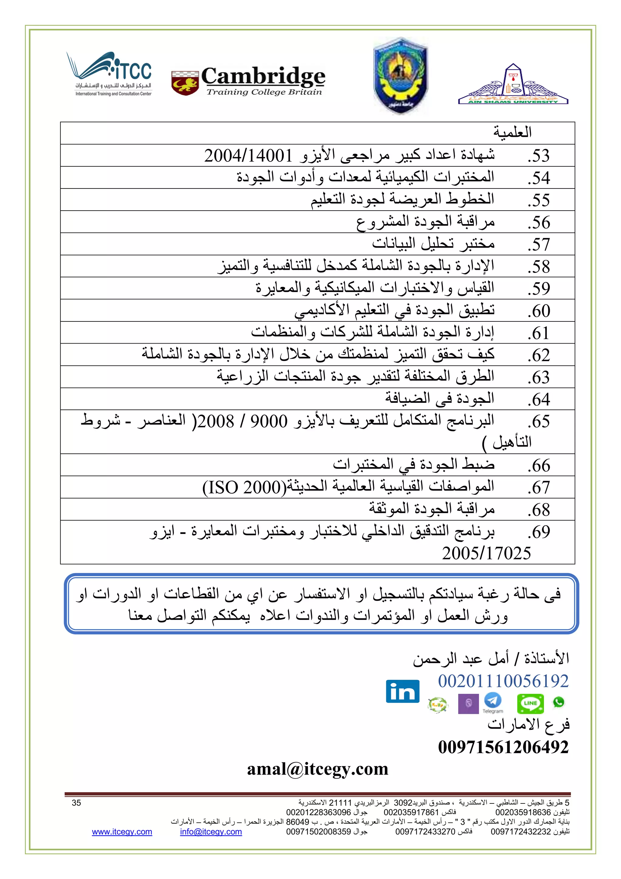 5‫الجيش‬ ‫طريق‬–‫الشاطبي‬–‫البريد‬ ‫صندوق‬ ، ‫االسكندرية‬2903‫الرمزالبريدي‬32222‫االسكندرية‬25
‫تليفون‬993925020020‫فاكس‬993925020002‫جوال‬99392330202900
" ‫رقم‬ ‫مكتب‬ ‫االول‬ ‫الدور‬ ‫الجمارك‬ ‫بناية‬2"–‫الخيمة‬ ‫رأس‬–‫ب‬ . ‫ص‬ ، ‫المتحدة‬ ‫العربية‬ ‫األمارات‬00960‫الحمرا‬ ‫الجزيرة‬–‫الخيمة‬ ‫رأس‬–‫األمارات‬
‫تليفون‬0020362332399‫فاكس‬9900203622309‫جوال‬99002593990250info@itcegy.comwww.itcegy.com
‫العلمية‬
13.‫شهادة‬‫اعداد‬‫كبير‬‫مراجعى‬‫األيزو‬24002/6004
14.‫المختبرات‬‫الكيميائية‬‫لمعدات‬‫وأدوات‬‫الجودة‬
11.‫الخطوط‬‫العريضة‬‫لجودة‬‫التعليم‬
12.‫مراقبة‬‫الجودة‬‫المشروع‬
17.‫مختبر‬‫تحليل‬‫البيانات‬
18.‫اإلدارة‬‫بالجودة‬‫الشاملة‬‫كمدخل‬‫للتنافسية‬‫والتميز‬
19.‫ا‬‫لقياس‬‫واالختبارات‬‫الميكانيكية‬‫والمعايرة‬
20.‫تطبيق‬‫الجودة‬‫في‬‫التعليم‬‫األكاديمي‬
22.‫إدارة‬‫الجودة‬‫الشاملة‬‫للشركات‬‫والمنظمات‬
26.‫كيف‬‫تحقق‬‫التميز‬‫لمنظمتك‬‫من‬‫خالل‬‫اإلدارة‬‫بالجودة‬‫الشاملة‬
23.‫الطرق‬‫المختلفة‬‫لتقدير‬‫جودة‬‫المنتجات‬‫الزراعية‬
24.‫الجودة‬‫فى‬‫الضيافة‬
21.‫البرنامج‬‫المتكامل‬‫للتعريف‬‫باأليزو‬9000/6008(‫العناصر‬-‫شروط‬
‫التأهيل‬)
22.‫ضبط‬‫الجودة‬‫في‬‫المختبرات‬
27.‫المواصفات‬‫القياسية‬‫العالمية‬‫الحديثة‬(ISO 2000)
28.‫مراقبة‬‫الجودة‬‫الموثقة‬
29.‫برنامج‬‫التدقيق‬‫الداخلي‬‫لالختبار‬‫ومختبرات‬‫المعايرة‬-‫ايزو‬
27061/6001
‫ا‬ ‫او‬ ‫بالتسجيل‬ ‫سيادتكم‬ ‫رغبة‬ ‫حالة‬ ‫فى‬‫من‬ ‫اي‬ ‫عن‬ ‫الستفسار‬‫او‬ ‫الدورات‬ ‫او‬ ‫القطاعات‬
‫والندوات‬ ‫المؤتمرات‬ ‫او‬ ‫العمل‬ ‫ورش‬‫معنا‬ ‫التواصل‬ ‫يمكنكم‬ ‫اعاله‬
‫الرحمن‬ ‫عبد‬ ‫أمل‬ / ‫األستاذة‬
00602220012296
‫االمارات‬ ‫فرع‬
11971561216492
amal@itcegy.com
 