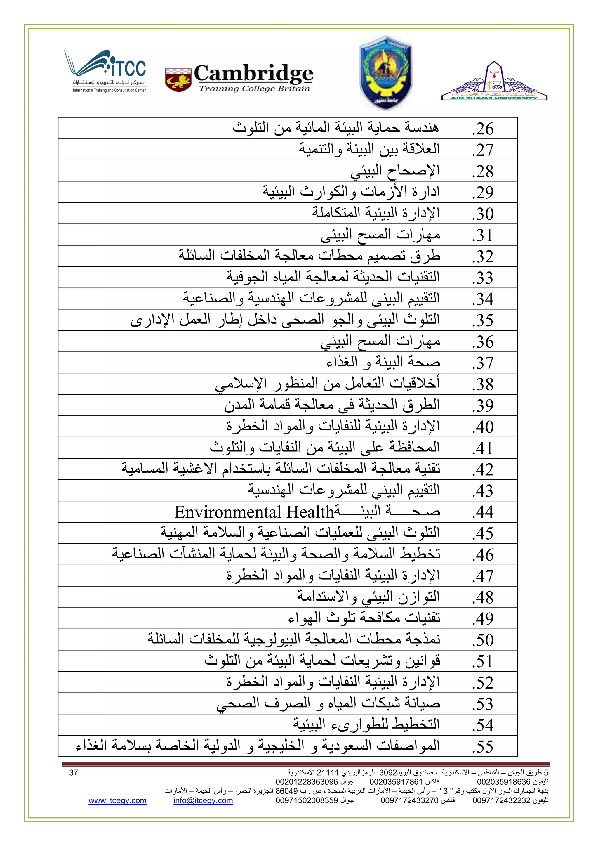 5‫الجيش‬ ‫طريق‬–‫الشاطبي‬–‫البريد‬ ‫صندوق‬ ، ‫االسكندرية‬2903‫الرمزالبريدي‬32222‫االسكندرية‬20
‫تليفون‬993925020020‫فاكس‬993925020002‫جوال‬99392330202900
" ‫رقم‬ ‫مكتب‬ ‫االول‬ ‫الدور‬ ‫الجمارك‬ ‫بناية‬2"–‫الخيمة‬ ‫رأس‬–‫ب‬ . ‫ص‬ ، ‫المتحدة‬ ‫العربية‬ ‫األمارات‬00960‫الحمرا‬ ‫الجزيرة‬–‫الخيمة‬ ‫رأس‬–‫األمارات‬
‫تليفون‬0020362332399‫فاكس‬9900203622309‫جوال‬99002593990250info@itcegy.comwww.itcegy.com
62.‫هندسة‬‫حماية‬‫البيئة‬‫المائية‬‫من‬‫التلوث‬
67.‫العالقة‬‫بين‬‫البيئة‬‫والتنمية‬
68.‫اإلصحاح‬‫البيئي‬
69.‫ادارة‬‫األزمات‬‫والكوارث‬‫البيئية‬
30.‫ا‬‫إلدارة‬‫البيئية‬‫المتكاملة‬
32.‫مهارات‬‫المسح‬‫البيئى‬
36.‫طرق‬‫تصميم‬‫محطات‬‫معالجة‬‫المخلفات‬‫السائلة‬
33.‫التقنيات‬‫الحديثة‬‫لمعالجة‬‫المياه‬‫الجوفية‬
34.‫التقييم‬‫البيئى‬‫للمشروعات‬‫الهندسية‬‫والصناعية‬
31.‫التلوث‬‫البيئى‬‫والجو‬‫الصحى‬‫داخل‬‫إطار‬‫العمل‬‫اإلدارى‬
32.‫مهارات‬‫المسح‬‫البيئي‬
37.‫صحة‬‫البيئة‬‫و‬‫الغذاء‬
38.‫أخالقيات‬‫التعامل‬‫من‬‫المنظور‬‫اإلسالمي‬
39.‫الطرق‬‫الحديثة‬‫فى‬‫معالجة‬‫قمامة‬‫المدن‬
40.‫اإلدارة‬‫البيئية‬‫للنفايات‬‫والمواد‬‫الخطرة‬
42.‫المحافظة‬‫على‬‫البيئة‬‫من‬‫النفايات‬‫والتلوث‬
46.‫تقنية‬‫معالجة‬‫المخلفات‬‫السائلة‬‫باستخدام‬‫االغشية‬‫المسامية‬
43.‫التقييم‬‫البيئي‬‫للمشروعات‬‫الهندس‬‫ية‬
44.‫صـحـــــة‬‫البيئـــــة‬Environmental Health
41.‫التلوث‬‫البيئى‬‫للعمليات‬‫الصناعية‬‫والسالمة‬‫المهنية‬
42.‫تخطيط‬‫السالمة‬‫والصحة‬‫والبيئة‬‫لحماية‬‫المنشآت‬‫الصناعية‬
47.‫اإلدارة‬‫البيئية‬‫النفايات‬‫والمواد‬‫الخطرة‬
48.‫التوازن‬‫البيئي‬‫واالستدامة‬
49.‫تقنيات‬‫مكافحة‬‫تلوث‬‫الهواء‬
10.‫نمذجة‬‫محط‬‫ات‬‫المعالجة‬‫البيولوجية‬‫للمخلفات‬‫السائلة‬
12.‫قوانين‬‫وتشريعات‬‫لحماية‬‫البيئة‬‫من‬‫التلوث‬
16.‫اإلدارة‬‫البيئية‬‫النفايات‬‫والمواد‬‫الخطرة‬
13.‫صيانة‬‫شبكات‬‫المياه‬‫و‬‫الصرف‬‫الصحي‬
14.‫التخطيط‬‫للطوارىء‬‫البيئية‬
11.‫المواصفات‬‫السعودية‬‫و‬‫الخليجية‬‫و‬‫الدولية‬‫الخاصة‬‫بسالمة‬‫الغذاء‬
 