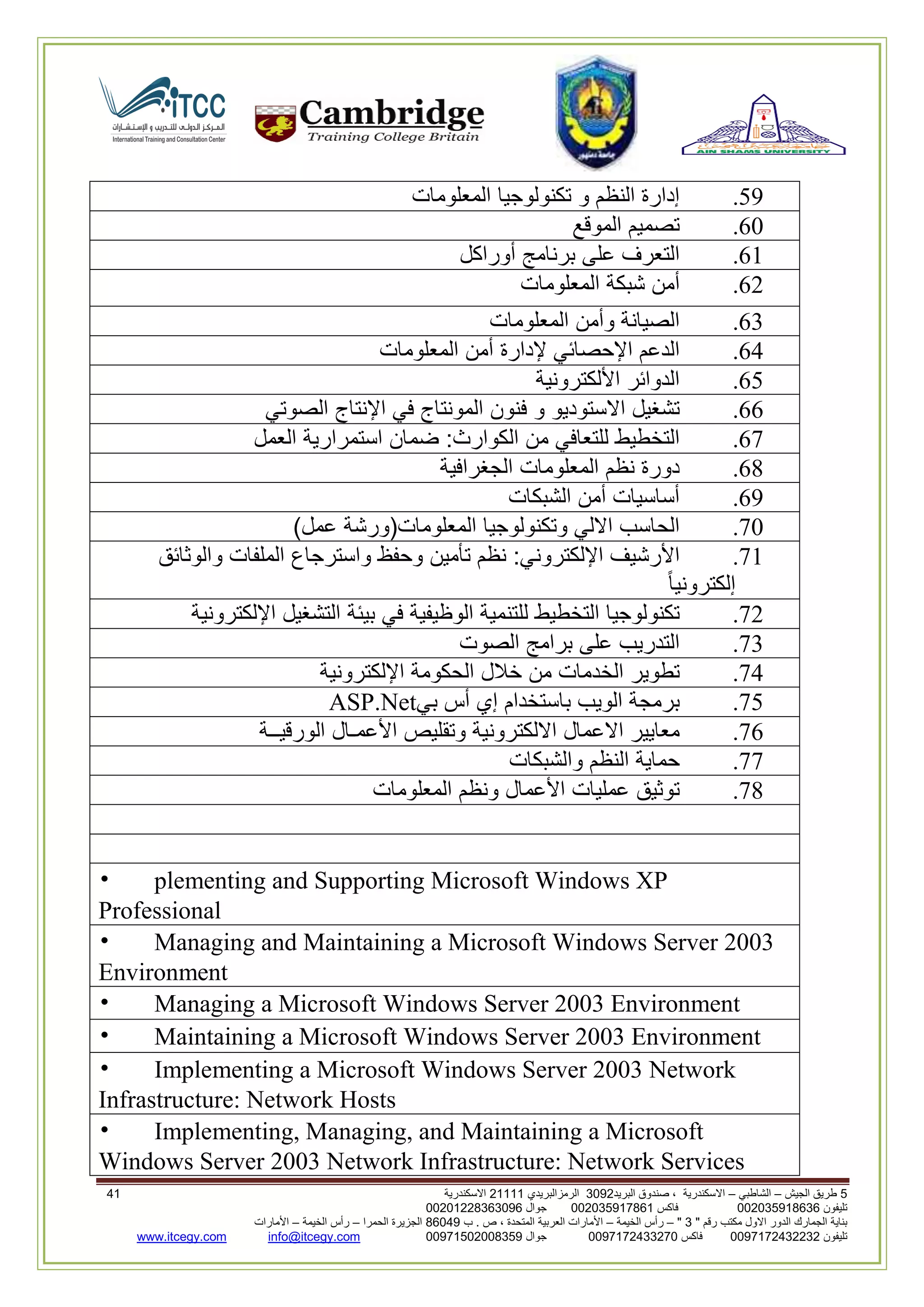 5‫الجيش‬ ‫طريق‬–‫الشاطبي‬–‫البريد‬ ‫صندوق‬ ، ‫االسكندرية‬2903‫الرمزالبريدي‬32222‫االسكندرية‬62
‫تليفون‬993925020020‫فاكس‬993925020002‫جوال‬99392330202900
" ‫رقم‬ ‫مكتب‬ ‫االول‬ ‫الدور‬ ‫الجمارك‬ ‫بناية‬2"–‫الخيمة‬ ‫رأس‬–‫ب‬ . ‫ص‬ ، ‫المتحدة‬ ‫العربية‬ ‫األمارات‬00960‫الحمرا‬ ‫الجزيرة‬–‫الخيمة‬ ‫رأس‬–‫األمارات‬
‫تليفون‬0020362332399‫فاكس‬9900203622309‫جوال‬99002593990250info@itcegy.comwww.itcegy.com
19.‫إدارة‬‫النظم‬‫و‬‫تكنولوجيا‬‫المعلومات‬
20.‫تصميم‬‫الموقع‬
22.‫التعرف‬‫على‬‫برنامج‬‫أوراكل‬
26.‫أمن‬‫شبكة‬‫المعلومات‬
23.‫الصيانة‬‫وأمن‬‫المعلومات‬
24.‫ال‬‫دعم‬‫اإلحصائي‬‫إلدارة‬‫أمن‬‫المعلومات‬
21.‫الدوائر‬‫األلكترونية‬
22.‫تشغيل‬‫االستوديو‬‫و‬‫فنون‬‫المونتاج‬‫في‬‫اإلنتاج‬‫الصوتي‬
27.‫التخطيط‬‫للتعافي‬‫من‬‫الكوارث‬:‫ضمان‬‫استمرارية‬‫العمل‬
28.‫دورة‬‫نظم‬‫المعلومات‬‫الجغرافية‬
29.‫أساسيات‬‫أمن‬‫الشبكات‬
70.‫الحاسب‬‫االلي‬‫وتكنولوجيا‬‫المعلومات‬(‫ورشة‬‫عمل‬)
72.‫األ‬‫رشيف‬‫اإللكتروني‬:‫نظم‬‫تأمين‬‫وحفظ‬‫واسترجاع‬‫الملفات‬‫والوثائق‬
‫إلكترونيا‬
76.‫تكنولوجيا‬‫التخطيط‬‫للتنمية‬‫الوظيفية‬‫في‬‫بيئة‬‫التشغيل‬‫اإللكترونية‬
73.‫التدريب‬‫على‬‫برامج‬‫الصوت‬
74.‫تطوير‬‫الخدمات‬‫من‬‫خالل‬‫الحكومة‬‫اإللكترونية‬
71.‫برمجة‬‫الويب‬‫باستخدام‬‫إي‬‫أس‬‫بي‬ASP.Net
72.‫معايير‬‫االعمال‬‫االلكترونية‬‫وتقليص‬‫األعمـال‬‫الورقيــة‬
77.‫حماية‬‫النظم‬‫والشبكات‬
78.‫توثيق‬‫عمليات‬‫األعمال‬‫ونظم‬‫المعلومات‬
• plementing and Supporting Microsoft Windows XP
Professional
• Managing and Maintaining a Microsoft Windows Server 2003
Environment
• Managing a Microsoft Windows Server 2003 Environment
• Maintaining a Microsoft Windows Server 2003 Environment
• Implementing a Microsoft Windows Server 2003 Network
Infrastructure: Network Hosts
• Implementing, Managing, and Maintaining a Microsoft
Windows Server 2003 Network Infrastructure: Network Services
 