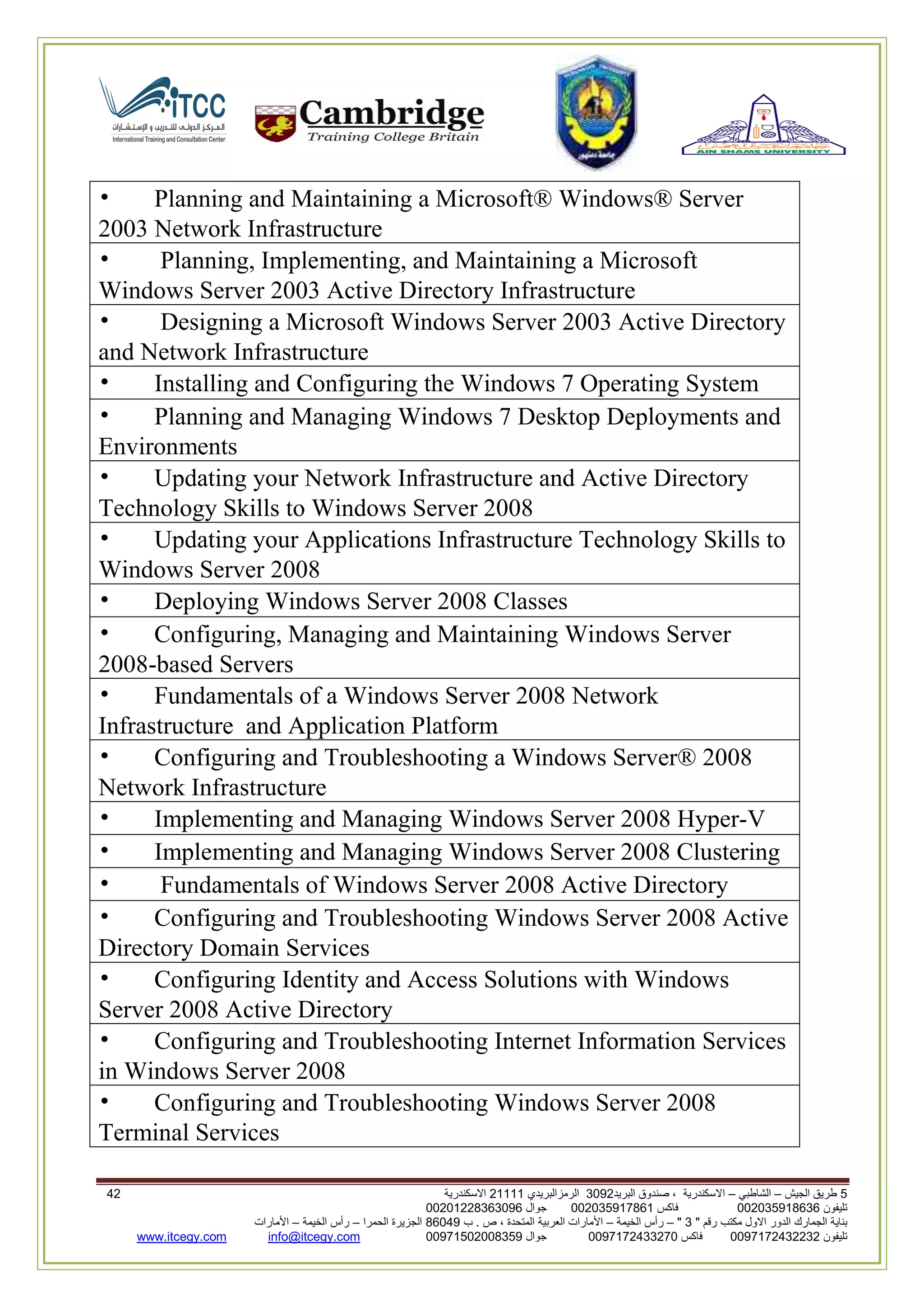 5‫الجيش‬ ‫طريق‬–‫الشاطبي‬–‫البريد‬ ‫صندوق‬ ، ‫االسكندرية‬2903‫الرمزالبريدي‬32222‫االسكندرية‬63
‫تليفون‬993925020020‫فاكس‬993925020002‫جوال‬99392330202900
" ‫رقم‬ ‫مكتب‬ ‫االول‬ ‫الدور‬ ‫الجمارك‬ ‫بناية‬2"–‫الخيمة‬ ‫رأس‬–‫ب‬ . ‫ص‬ ، ‫المتحدة‬ ‫العربية‬ ‫األمارات‬00960‫الحمرا‬ ‫الجزيرة‬–‫الخيمة‬ ‫رأس‬–‫األمارات‬
‫تليفون‬0020362332399‫فاكس‬9900203622309‫جوال‬99002593990250info@itcegy.comwww.itcegy.com
• Planning and Maintaining a Microsoft® Windows® Server
2003 Network Infrastructure
• Planning, Implementing, and Maintaining a Microsoft
Windows Server 2003 Active Directory Infrastructure
• Designing a Microsoft Windows Server 2003 Active Directory
and Network Infrastructure
• Installing and Configuring the Windows 7 Operating System
• Planning and Managing Windows 7 Desktop Deployments and
Environments
• Updating your Network Infrastructure and Active Directory
Technology Skills to Windows Server 2008
• Updating your Applications Infrastructure Technology Skills to
Windows Server 2008
• Deploying Windows Server 2008 Classes
• Configuring, Managing and Maintaining Windows Server
2008-based Servers
• Fundamentals of a Windows Server 2008 Network
Infrastructure and Application Platform
• Configuring and Troubleshooting a Windows Server® 2008
Network Infrastructure
• Implementing and Managing Windows Server 2008 Hyper-V
• Implementing and Managing Windows Server 2008 Clustering
• Fundamentals of Windows Server 2008 Active Directory
• Configuring and Troubleshooting Windows Server 2008 Active
Directory Domain Services
• Configuring Identity and Access Solutions with Windows
Server 2008 Active Directory
• Configuring and Troubleshooting Internet Information Services
in Windows Server 2008
• Configuring and Troubleshooting Windows Server 2008
Terminal Services
 