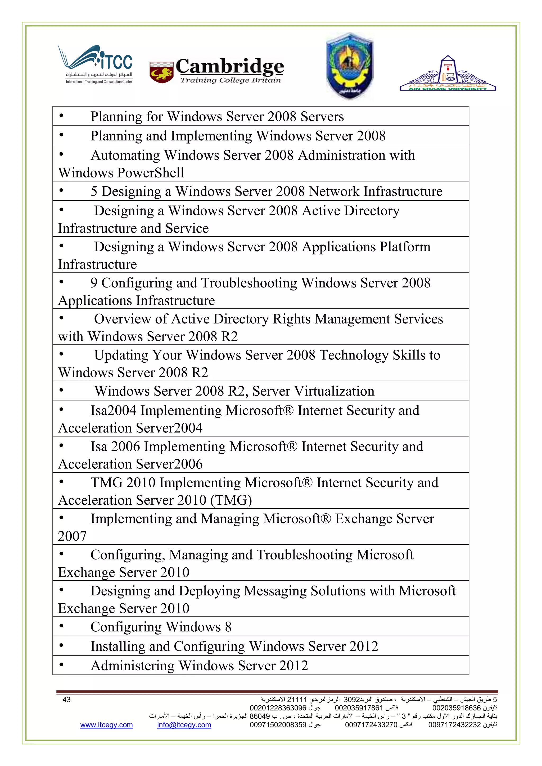 5‫الجيش‬ ‫طريق‬–‫الشاطبي‬–‫البريد‬ ‫صندوق‬ ، ‫االسكندرية‬2903‫الرمزالبريدي‬32222‫االسكندرية‬62
‫تليفون‬993925020020‫فاكس‬993925020002‫جوال‬99392330202900
" ‫رقم‬ ‫مكتب‬ ‫االول‬ ‫الدور‬ ‫الجمارك‬ ‫بناية‬2"–‫الخيمة‬ ‫رأس‬–‫ب‬ . ‫ص‬ ، ‫المتحدة‬ ‫العربية‬ ‫األمارات‬00960‫الحمرا‬ ‫الجزيرة‬–‫الخيمة‬ ‫رأس‬–‫األمارات‬
‫تليفون‬0020362332399‫فاكس‬9900203622309‫جوال‬99002593990250info@itcegy.comwww.itcegy.com
• Planning for Windows Server 2008 Servers
• Planning and Implementing Windows Server 2008
• Automating Windows Server 2008 Administration with
Windows PowerShell
• 5 Designing a Windows Server 2008 Network Infrastructure
• Designing a Windows Server 2008 Active Directory
Infrastructure and Service
• Designing a Windows Server 2008 Applications Platform
Infrastructure
• 9 Configuring and Troubleshooting Windows Server 2008
Applications Infrastructure
• Overview of Active Directory Rights Management Services
with Windows Server 2008 R2
• Updating Your Windows Server 2008 Technology Skills to
Windows Server 2008 R2
• Windows Server 2008 R2, Server Virtualization
• Isa2004 Implementing Microsoft® Internet Security and
Acceleration Server2004
• Isa 2006 Implementing Microsoft® Internet Security and
Acceleration Server2006
• TMG 2010 Implementing Microsoft® Internet Security and
Acceleration Server 2010 (TMG)
• Implementing and Managing Microsoft® Exchange Server
2007
• Configuring, Managing and Troubleshooting Microsoft
Exchange Server 2010
• Designing and Deploying Messaging Solutions with Microsoft
Exchange Server 2010
• Configuring Windows 8
• Installing and Configuring Windows Server 2012
• Administering Windows Server 2012
 