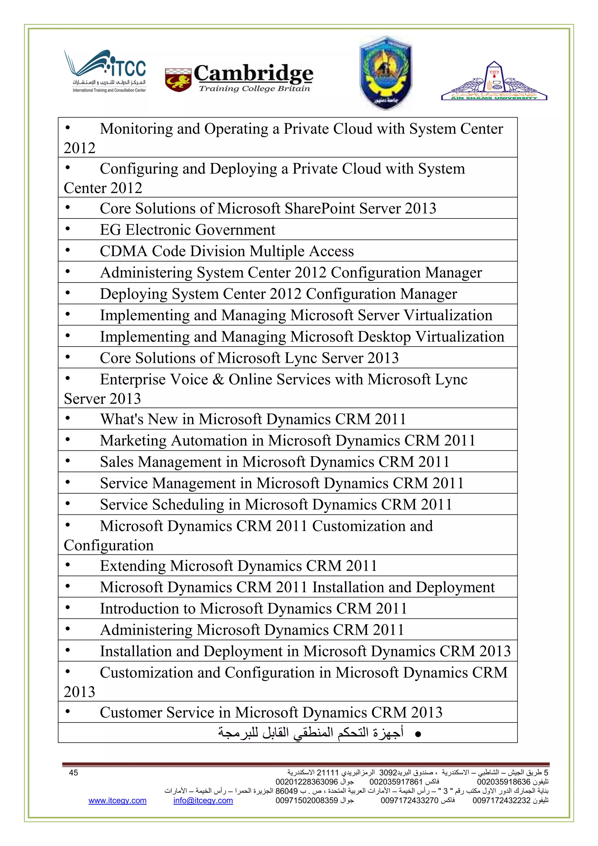 5‫الجيش‬ ‫طريق‬–‫الشاطبي‬–‫البريد‬ ‫صندوق‬ ، ‫االسكندرية‬2903‫الرمزالبريدي‬32222‫االسكندرية‬65
‫تليفون‬993925020020‫فاكس‬993925020002‫جوال‬99392330202900
" ‫رقم‬ ‫مكتب‬ ‫االول‬ ‫الدور‬ ‫الجمارك‬ ‫بناية‬2"–‫الخيمة‬ ‫رأس‬–‫ب‬ . ‫ص‬ ، ‫المتحدة‬ ‫العربية‬ ‫األمارات‬00960‫الحمرا‬ ‫الجزيرة‬–‫الخيمة‬ ‫رأس‬–‫األمارات‬
‫تليفون‬0020362332399‫فاكس‬9900203622309‫جوال‬99002593990250info@itcegy.comwww.itcegy.com
• Monitoring and Operating a Private Cloud with System Center
2012
• Configuring and Deploying a Private Cloud with System
Center 2012
• Core Solutions of Microsoft SharePoint Server 2013
• EG Electronic Government
• CDMA Code Division Multiple Access
• Administering System Center 2012 Configuration Manager
• Deploying System Center 2012 Configuration Manager
• Implementing and Managing Microsoft Server Virtualization
• Implementing and Managing Microsoft Desktop Virtualization
• Core Solutions of Microsoft Lync Server 2013
• Enterprise Voice & Online Services with Microsoft Lync
Server 2013
• What's New in Microsoft Dynamics CRM 2011
• Marketing Automation in Microsoft Dynamics CRM 2011
• Sales Management in Microsoft Dynamics CRM 2011
• Service Management in Microsoft Dynamics CRM 2011
• Service Scheduling in Microsoft Dynamics CRM 2011
• Microsoft Dynamics CRM 2011 Customization and
Configuration
• Extending Microsoft Dynamics CRM 2011
• Microsoft Dynamics CRM 2011 Installation and Deployment
• Introduction to Microsoft Dynamics CRM 2011
• Administering Microsoft Dynamics CRM 2011
• Installation and Deployment in Microsoft Dynamics CRM 2013
• Customization and Configuration in Microsoft Dynamics CRM
2013
• Customer Service in Microsoft Dynamics CRM 2013
‫أجهزة‬‫التحكم‬‫المنطقي‬‫القابل‬‫للبرمجة‬
 