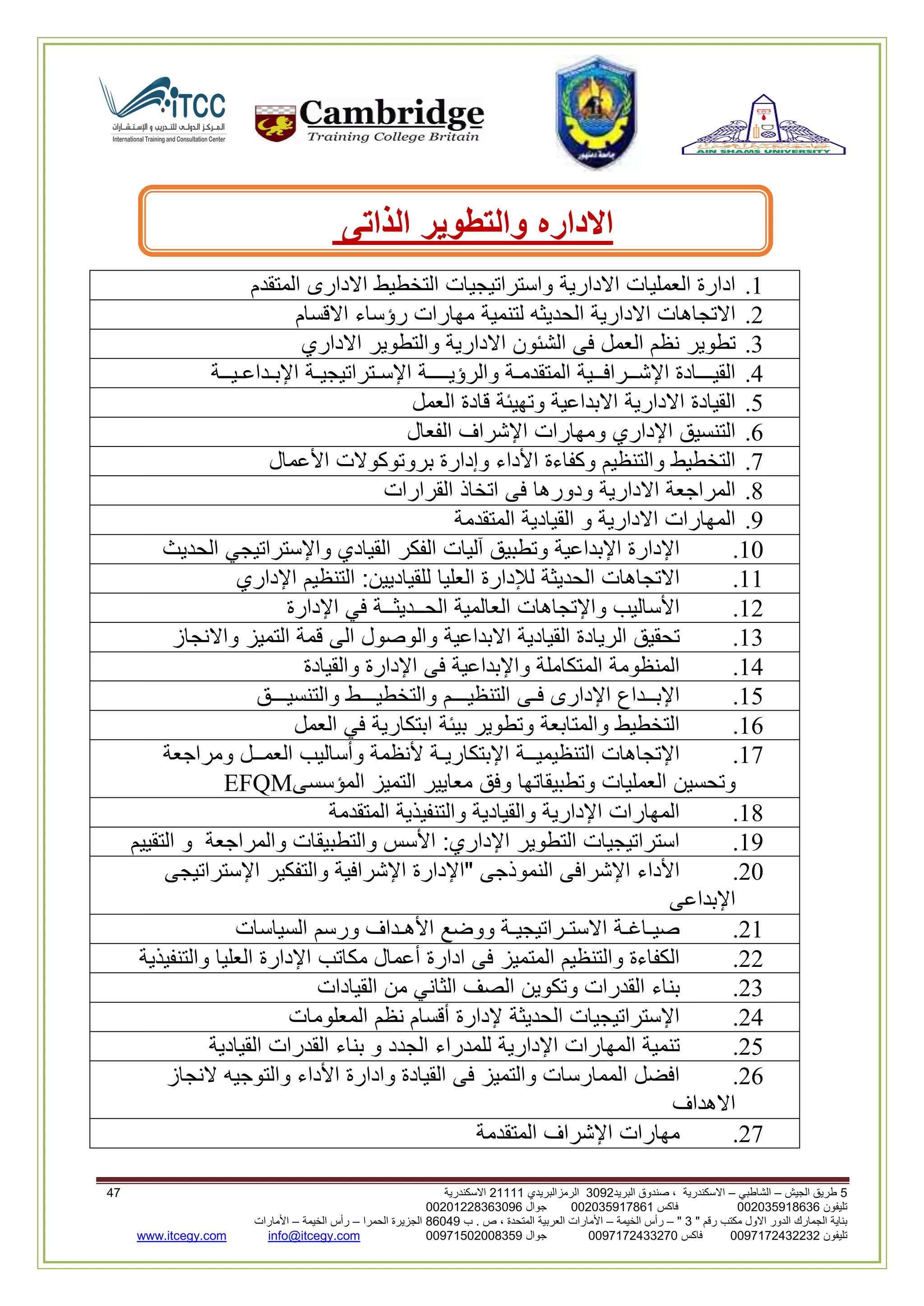 5‫الجيش‬ ‫طريق‬–‫الشاطبي‬–‫البريد‬ ‫صندوق‬ ، ‫االسكندرية‬2903‫الرمزالبريدي‬32222‫االسكندرية‬60
‫تليفون‬993925020020‫فاكس‬993925020002‫جوال‬99392330202900
" ‫رقم‬ ‫مكتب‬ ‫االول‬ ‫الدور‬ ‫الجمارك‬ ‫بناية‬2"–‫الخيمة‬ ‫رأس‬–‫ب‬ . ‫ص‬ ، ‫المتحدة‬ ‫العربية‬ ‫األمارات‬00960‫الحمرا‬ ‫الجزيرة‬–‫الخيمة‬ ‫رأس‬–‫األمارات‬
‫تليفون‬0020362332399‫فاكس‬9900203622309‫جوال‬99002593990250info@itcegy.comwww.itcegy.com
‫االداره‬‫والتطوير‬‫الذاتى‬
2.‫ادارة‬‫العمليات‬‫االدارية‬‫واستراتيجيات‬‫التخطيط‬‫االدارى‬‫المتقدم‬
6.‫االتجاهات‬‫االدارية‬‫الحديثه‬‫لتنمية‬‫مهارات‬‫رؤساء‬‫االقسام‬
3.‫تطوير‬‫نظم‬‫العمل‬‫فى‬‫الشئون‬‫االدارية‬‫والتطوير‬‫االداري‬
4.‫القيـــادة‬‫اإلشــرافــية‬‫المتقدمـة‬‫والرؤيــ‬‫ــة‬‫اإلسـتراتيجيـة‬‫اإلبـداعـيــة‬
1.‫القيادة‬‫االدارية‬‫االبداعية‬‫وتهيئة‬‫قادة‬‫العمل‬
2.‫التنسيق‬‫اإلداري‬‫ومهارات‬‫اإلشراف‬‫الفعال‬
7.‫التخطيط‬‫والتنظيم‬‫وكفاءة‬‫األداء‬‫وإدارة‬‫بروتوكوالت‬‫األعمال‬
8.‫المراجعة‬‫االدارية‬‫ودورها‬‫فى‬‫اتخاذ‬‫القرارات‬
9.‫المهارات‬‫االدارية‬‫و‬‫القيادية‬‫المت‬‫قدمة‬
20.‫اإلدارة‬‫اإلبداعية‬‫وتطبيق‬‫آليات‬‫الفكر‬‫القيادي‬‫واإلستراتيجي‬‫الحديث‬
22.‫االتجاهات‬‫الحديثة‬‫لإلدارة‬‫العليا‬‫للقياديين‬:‫التنظيم‬‫اإلداري‬
26.‫األساليب‬‫واإلتجاهات‬‫العالمية‬‫الحــديثــة‬‫في‬‫اإلدارة‬
23.‫تحقيق‬‫الريادة‬‫القيادية‬‫االبداعية‬‫والوصول‬‫الى‬‫قمة‬‫التميز‬‫واالنجاز‬
24.‫الم‬‫نظومة‬‫المتكاملة‬‫واإلبداعية‬‫فى‬‫اإلدارة‬‫والقيادة‬
21.‫اإلبــداع‬‫اإلدارى‬‫فـى‬‫التنظيـــم‬‫والتخطيـــط‬‫والتنسيـــق‬
22.‫التخطيط‬‫والمتابعة‬‫وتطوير‬‫بيئة‬‫ابتكارية‬‫في‬‫العمل‬
27.‫اإلتجاهات‬‫التنظيميــة‬‫اإلبتكاريـة‬‫ألنظمة‬‫وأساليب‬‫العمــل‬‫ومراجعة‬
‫وتحسين‬‫العمليات‬‫وتطبيقاتها‬‫وفق‬‫معايير‬‫التميز‬‫المؤسسى‬EFQM
28.‫المهارات‬‫اإلدارية‬‫والقيادية‬‫والتنفيذية‬‫المتقدمة‬
29.‫استراتيجيات‬‫التطوير‬‫اإلداري‬:‫األسس‬‫والتطبيقات‬‫والمراجعة‬‫و‬‫التقييم‬
60.‫األداء‬‫اإلشرافى‬‫النموذجى‬"‫اإلدارة‬‫اإلشرافية‬‫والتفكير‬‫اإلستراتيجى‬
‫اإلبداعى‬
62.‫صيـاغـة‬‫االستـراتيجيـة‬‫ووضع‬‫األهـداف‬‫ورسم‬‫السياسات‬
66.‫الكفاءة‬‫والتنظيم‬‫المتميز‬‫فى‬‫ادارة‬‫أعمال‬‫مكاتب‬‫اإلدارة‬‫العليا‬‫والتنفيذية‬
63.‫بناء‬‫القدرات‬‫وتكوين‬‫الصف‬‫الثاني‬‫من‬‫القيادات‬
64.‫اإلستراتيجيات‬‫الحديثة‬‫إلدارة‬‫أقسام‬‫نظم‬‫المعلومات‬
61.‫تنمية‬‫المهارات‬‫اإلدارية‬‫للمدراء‬‫الجدد‬‫و‬‫بناء‬‫القدرات‬‫القيادية‬
62.‫افضل‬‫المم‬‫ارسات‬‫والتميز‬‫فى‬‫القيادة‬‫وادارة‬‫األداء‬‫والتوجيه‬‫النجاز‬
‫االهداف‬
67.‫مهارات‬‫اإلشراف‬‫المتقدمة‬
 