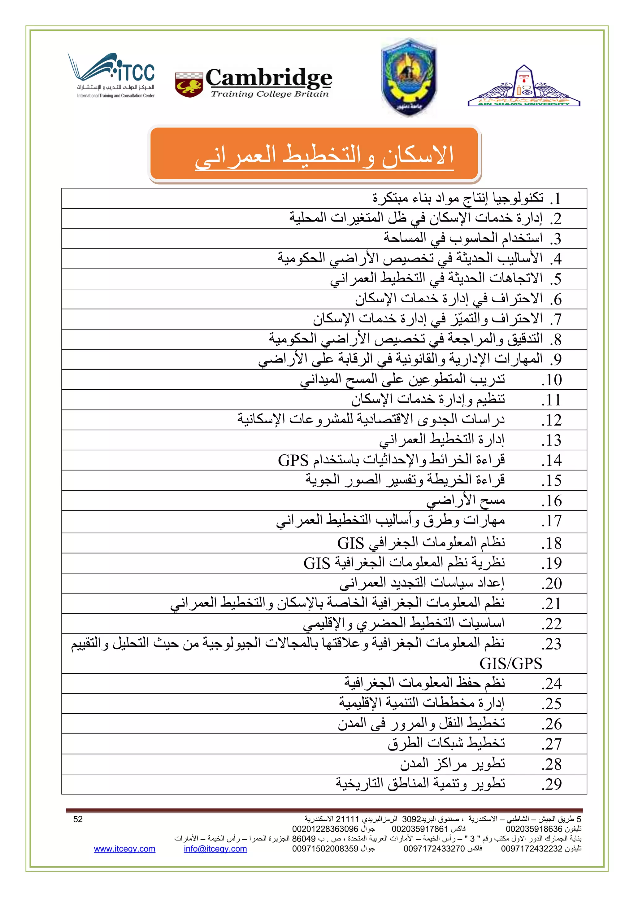 5‫الجيش‬ ‫طريق‬–‫الشاطبي‬–‫البريد‬ ‫صندوق‬ ، ‫االسكندرية‬2903‫الرمزالبريدي‬32222‫االسكندرية‬53
‫تليفون‬993925020020‫فاكس‬993925020002‫جوال‬99392330202900
" ‫رقم‬ ‫مكتب‬ ‫االول‬ ‫الدور‬ ‫الجمارك‬ ‫بناية‬2"–‫الخيمة‬ ‫رأس‬–‫ب‬ . ‫ص‬ ، ‫المتحدة‬ ‫العربية‬ ‫األمارات‬00960‫الحمرا‬ ‫الجزيرة‬–‫الخيمة‬ ‫رأس‬–‫األمارات‬
‫تليفون‬0020362332399‫فاكس‬9900203622309‫جوال‬99002593990250info@itcegy.comwww.itcegy.com
‫العمرانى‬ ‫والتخطيط‬ ‫االسكان‬
2.‫تكنولوجيا‬‫مبتكرة‬ ‫بناء‬ ‫مواد‬ ‫إنتاج‬
6.‫المحلية‬ ‫المتغيرات‬ ‫ظل‬ ‫في‬ ‫اإلسكان‬ ‫خدمات‬ ‫إدارة‬
3.‫المساحة‬ ‫في‬ ‫الحاسوب‬ ‫استخدام‬
4.‫الحكومية‬ ‫األراضي‬ ‫تخصيص‬ ‫في‬ ‫الحديثة‬ ‫األساليب‬
1.‫العمراني‬ ‫التخطيط‬ ‫في‬ ‫الحديثة‬ ‫االتجاهات‬
2.‫اإلسكان‬ ‫خدمات‬ ‫إدارة‬ ‫في‬ ‫االحتراف‬
7.‫اإلسكان‬ ‫خدمات‬ ‫إدارة‬ ‫في‬ ‫ّز‬‫ي‬‫والتم‬ ‫االحتراف‬
8.‫ا‬‫الحكومية‬ ‫األراضي‬ ‫تخصيص‬ ‫في‬ ‫والمراجعة‬ ‫لتدقيق‬
9.‫األراضي‬ ‫على‬ ‫الرقابة‬ ‫في‬ ‫والقانونية‬ ‫اإلدارية‬ ‫المهارات‬
20.‫الميداني‬ ‫المسح‬ ‫على‬ ‫المتطوعين‬ ‫تدريب‬
22.‫اإلسكان‬ ‫خدمات‬ ‫وإدارة‬ ‫تنظيم‬
26.‫اإلسكانية‬ ‫للمشروعات‬ ‫االقتصادية‬ ‫الجدوى‬ ‫دراسات‬
23.‫العمراني‬ ‫التخطيط‬ ‫إدارة‬
24.‫واإلحداثيات‬ ‫الخرائط‬ ‫قراءة‬‫باستخدام‬GPS
21.‫الجوية‬ ‫الصور‬ ‫وتفسير‬ ‫الخريطة‬ ‫قراءة‬
22.‫األراضي‬ ‫مسح‬
27.‫العمراني‬ ‫التخطيط‬ ‫وأساليب‬ ‫وطرق‬ ‫مهارات‬
28.‫الجغرافي‬ ‫المعلومات‬ ‫نظام‬GIS
29.‫الجغرافية‬ ‫المعلومات‬ ‫نظم‬ ‫نظرية‬GIS
60.‫العمرانى‬ ‫التجديد‬ ‫سياسات‬ ‫إعداد‬
62.‫العمراني‬ ‫والتخطيط‬ ‫باإلسكان‬ ‫الخاصة‬ ‫الجغرافية‬ ‫المعلومات‬ ‫نظم‬
66.‫ا‬‫واإلقليمي‬ ‫الحضري‬ ‫التخطيط‬ ‫ساسيات‬
63.‫والتقييم‬ ‫التحليل‬ ‫حيث‬ ‫من‬ ‫الجيولوجية‬ ‫بالمجاالت‬ ‫وعالقتها‬ ‫الجغرافية‬ ‫المعلومات‬ ‫نظم‬
GIS/GPS
64.‫الجغرافية‬ ‫المعلومات‬ ‫حفظ‬ ‫نظم‬
61.‫اإلقليمية‬ ‫التنمية‬ ‫مخططات‬ ‫إدارة‬
62.‫المدن‬ ‫فى‬ ‫والمرور‬ ‫النقل‬ ‫تخطيط‬
67.‫الطرق‬ ‫شبكات‬ ‫تخطيط‬
68.‫المدن‬ ‫مراكز‬ ‫تطوير‬
69.‫و‬ ‫تطوير‬‫التاريخية‬ ‫المناطق‬ ‫تنمية‬
 