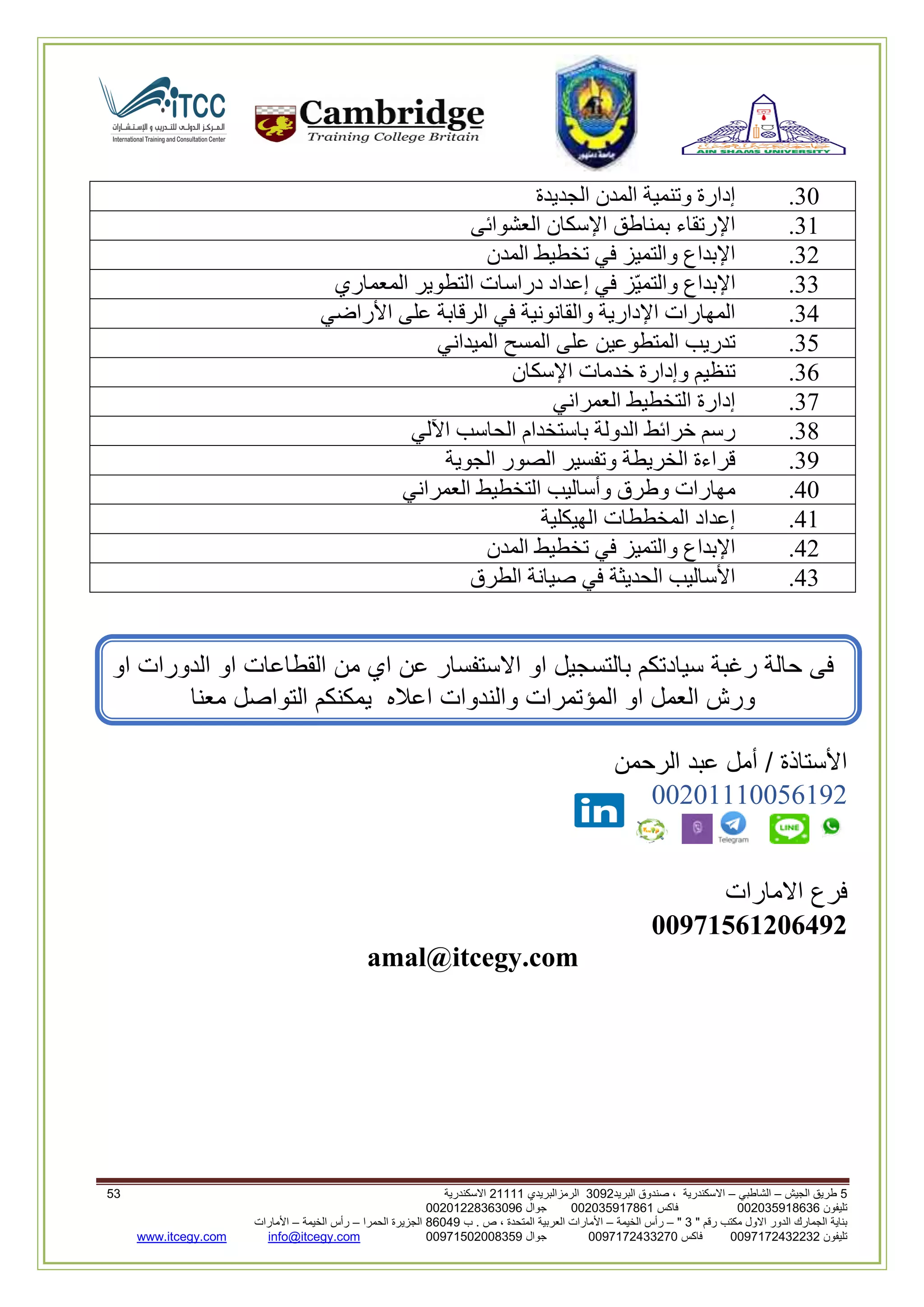 5‫الجيش‬ ‫طريق‬–‫الشاطبي‬–‫البريد‬ ‫صندوق‬ ، ‫االسكندرية‬2903‫الرمزالبريدي‬32222‫االسكندرية‬52
‫تليفون‬993925020020‫فاكس‬993925020002‫جوال‬99392330202900
" ‫رقم‬ ‫مكتب‬ ‫االول‬ ‫الدور‬ ‫الجمارك‬ ‫بناية‬2"–‫الخيمة‬ ‫رأس‬–‫ب‬ . ‫ص‬ ، ‫المتحدة‬ ‫العربية‬ ‫األمارات‬00960‫الحمرا‬ ‫الجزيرة‬–‫الخيمة‬ ‫رأس‬–‫األمارات‬
‫تليفون‬0020362332399‫فاكس‬9900203622309‫جوال‬99002593990250info@itcegy.comwww.itcegy.com
30.‫الجديدة‬ ‫المدن‬ ‫وتنمية‬ ‫إدارة‬
32.‫العشوائى‬ ‫اإلسكان‬ ‫بمناطق‬ ‫اإلرتقاء‬
36.‫المدن‬ ‫تخطيط‬ ‫في‬ ‫والتميز‬ ‫اإلبداع‬
33.‫المعماري‬ ‫التطوير‬ ‫دراسات‬ ‫إعداد‬ ‫في‬ ‫ّز‬‫ي‬‫والتم‬ ‫اإلبداع‬
34.‫األراضي‬ ‫على‬ ‫الرقابة‬ ‫في‬ ‫والقانونية‬ ‫اإلدارية‬ ‫المهارات‬
31.‫الميدان‬ ‫المسح‬ ‫على‬ ‫المتطوعين‬ ‫تدريب‬‫ي‬
32.‫اإلسكان‬ ‫خدمات‬ ‫وإدارة‬ ‫تنظيم‬
37.‫العمراني‬ ‫التخطيط‬ ‫إدارة‬
38.‫اآللي‬ ‫الحاسب‬ ‫باستخدام‬ ‫الدولة‬ ‫خرائط‬ ‫رسم‬
39.‫الجوية‬ ‫الصور‬ ‫وتفسير‬ ‫الخريطة‬ ‫قراءة‬
40.‫العمراني‬ ‫التخطيط‬ ‫وأساليب‬ ‫وطرق‬ ‫مهارات‬
42.‫الهيكلية‬ ‫المخططات‬ ‫إعداد‬
46.‫المدن‬ ‫تخطيط‬ ‫في‬ ‫والتميز‬ ‫اإلبداع‬
43.‫الطرق‬ ‫صيانة‬ ‫في‬ ‫الحديثة‬ ‫األساليب‬
‫من‬ ‫اي‬ ‫عن‬ ‫االستفسار‬ ‫او‬ ‫بالتسجيل‬ ‫سيادتكم‬ ‫رغبة‬ ‫حالة‬ ‫فى‬‫او‬ ‫الدورات‬ ‫او‬ ‫القطاعات‬
‫والندوات‬ ‫المؤتمرات‬ ‫او‬ ‫العمل‬ ‫ورش‬‫معنا‬ ‫التواصل‬ ‫يمكنكم‬ ‫اعاله‬
‫الرحمن‬ ‫عبد‬ ‫أمل‬ / ‫األستاذة‬
00602220012296
‫االمارات‬ ‫فرع‬
11971561216492
amal@itcegy.com
 