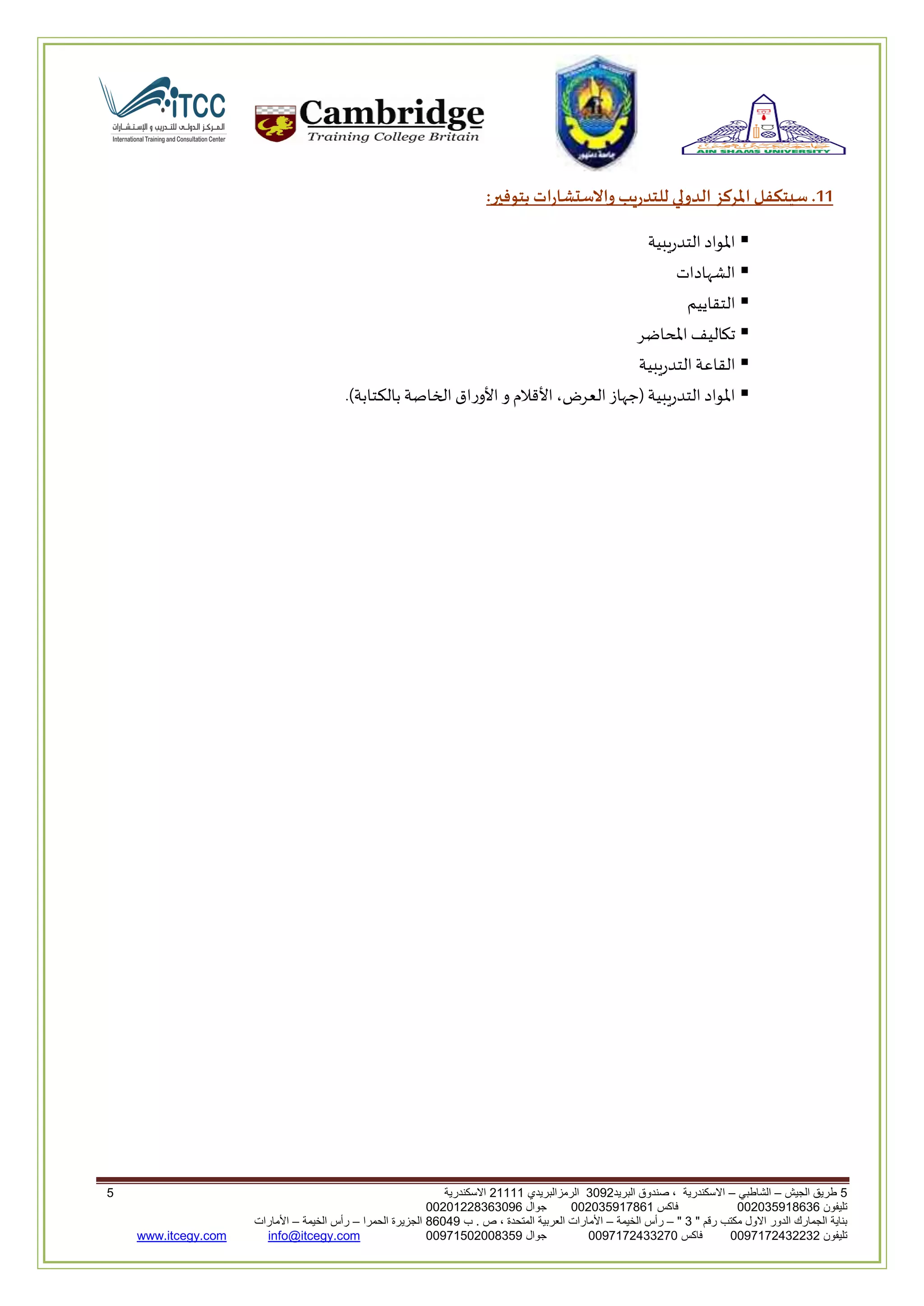 5‫الجيش‬ ‫طريق‬–‫الشاطبي‬–‫البريد‬ ‫صندوق‬ ، ‫االسكندرية‬2903‫الرمزالبريدي‬32222‫االسكندرية‬5
‫تليفون‬993925020020‫فاكس‬993925020002‫جوال‬99392330202900
" ‫رقم‬ ‫مكتب‬ ‫االول‬ ‫الدور‬ ‫الجمارك‬ ‫بناية‬2"–‫الخيمة‬ ‫رأس‬–‫ب‬ . ‫ص‬ ، ‫المتحدة‬ ‫العربية‬ ‫األمارات‬00960‫الحمرا‬ ‫الجزيرة‬–‫الخيمة‬ ‫رأس‬–‫األمارات‬
‫تليفون‬0020362332399‫فاكس‬9900203622309‫جوال‬99002593990250info@itcegy.comwww.itcegy.com
00‫بتوفير‬ ‫ارات‬ ‫واالس‬ ‫للتدريب‬ ‫الدولي‬ ‫املركز‬ ‫سيتكفل‬ .:
‫التدريبية‬ ‫املواد‬
‫الشهادات‬
‫التقاييم‬
‫املحاضر‬ ‫تكاليف‬
‫القاع‬‫التدريبية‬‫ة‬
.)‫بالكتابة‬ ‫الخاصة‬ ‫ورا‬ ‫ا‬ ‫و‬ ‫قالم‬ ‫ا‬،‫العرض‬‫(لهاز‬ ‫التدريبية‬ ‫املواد‬
 