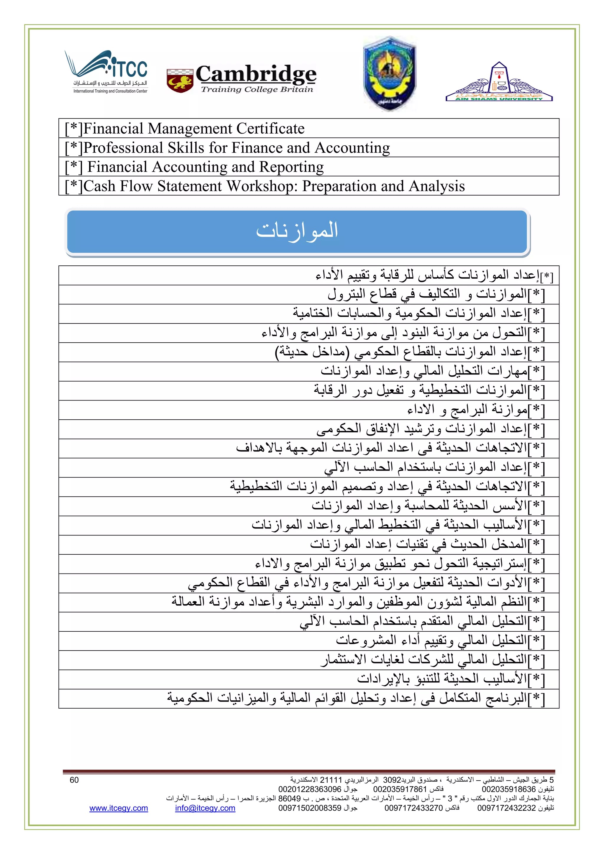 5‫الجيش‬ ‫طريق‬–‫الشاطبي‬–‫البريد‬ ‫صندوق‬ ، ‫االسكندرية‬2903‫الرمزالبريدي‬32222‫االسكندرية‬09
‫تليفون‬993925020020‫فاكس‬993925020002‫جوال‬99392330202900
" ‫رقم‬ ‫مكتب‬ ‫االول‬ ‫الدور‬ ‫الجمارك‬ ‫بناية‬2"–‫الخيمة‬ ‫رأس‬–‫ب‬ . ‫ص‬ ، ‫المتحدة‬ ‫العربية‬ ‫األمارات‬00960‫الحمرا‬ ‫الجزيرة‬–‫الخيمة‬ ‫رأس‬–‫األمارات‬
‫تليفون‬0020362332399‫فاكس‬9900203622309‫جوال‬99002593990250info@itcegy.comwww.itcegy.com
‫الموازنات‬
[*]Financial Management Certificate
[*]Professional Skills for Finance and Accounting
[*] Financial Accounting and Reporting
[*]Cash Flow Statement Workshop: Preparation and Analysis
[*]‫إعداد‬‫الموازنات‬‫كأساس‬‫للرقابة‬‫وتقييم‬‫األداء‬
[*]‫الموازنات‬‫و‬‫التكاليف‬‫في‬‫قطاع‬‫البترول‬
[*]‫إعداد‬‫الموازنات‬‫الحكومية‬‫والحسابات‬‫الختامية‬
[*]‫التحول‬‫من‬‫موازنة‬‫البنود‬‫إلى‬‫موازنة‬‫البرامج‬‫واألداء‬
[*]‫إعداد‬‫الموازنات‬‫بالقطاع‬‫الحكومي‬(‫مداخل‬‫حديثة‬)
[*]‫مهارات‬‫التحليل‬‫المالي‬‫وإعداد‬‫الموازنات‬
[*]‫الموازنات‬‫التخطيطية‬‫و‬‫تفعيل‬‫دور‬‫الرقابة‬
[*]‫موازنة‬‫البرامج‬‫و‬‫االداء‬
[*]‫إعداد‬‫الموازنات‬‫وترشيد‬‫اإلنفاق‬‫الحكومى‬
[*]‫االتجاهات‬‫الحديثة‬‫فى‬‫اعداد‬‫الموازنات‬‫الموجهة‬‫باالهداف‬
[*]‫إعداد‬‫الموازنات‬‫باستخدا‬‫م‬‫الحاسب‬‫اآللي‬
[*]‫االتجاهات‬‫الحديثة‬‫في‬‫إعداد‬‫وتصميم‬‫الموازنات‬‫التخطيطية‬
[*]‫األسس‬‫الحديثة‬‫للمحاسبة‬‫وإعداد‬‫الموازنات‬
[*]‫األساليب‬‫الحديثة‬‫في‬‫التخطيط‬‫المالي‬‫وإعداد‬‫الموازنات‬
[*]‫المدخل‬‫الحديث‬‫في‬‫تقنيات‬‫إعداد‬‫الموازنات‬
[*]‫إستراتيجية‬‫التحول‬‫نحو‬‫تطبيق‬‫موازنة‬‫البرامج‬‫واالداء‬
[*]‫األدوات‬‫الحديثة‬‫لتفعيل‬‫موازنة‬‫البرامج‬‫واألداء‬‫في‬‫القطاع‬‫الحكومي‬
[*]‫النظم‬‫المالية‬‫لشؤون‬‫الموظفين‬‫والموارد‬‫البشرية‬‫وأعداد‬‫موازنة‬‫العمالة‬
[*]‫التحليل‬‫المالي‬‫المتقدم‬‫باستخدام‬‫الحاسب‬‫اآللي‬
[*]‫التحليل‬‫المالي‬‫وتقييم‬‫أداء‬‫المشروعات‬
[*]‫التحليل‬‫المالي‬‫للشركات‬‫لغايات‬‫االستثمار‬
[*]‫األساليب‬‫الحديثة‬‫للتنبؤ‬‫باإليرادات‬
[*]‫البرنامج‬‫المتكامل‬‫فى‬‫إعداد‬‫وتحليل‬‫القوائم‬‫المالية‬‫والميزانيات‬‫الحكومية‬
 