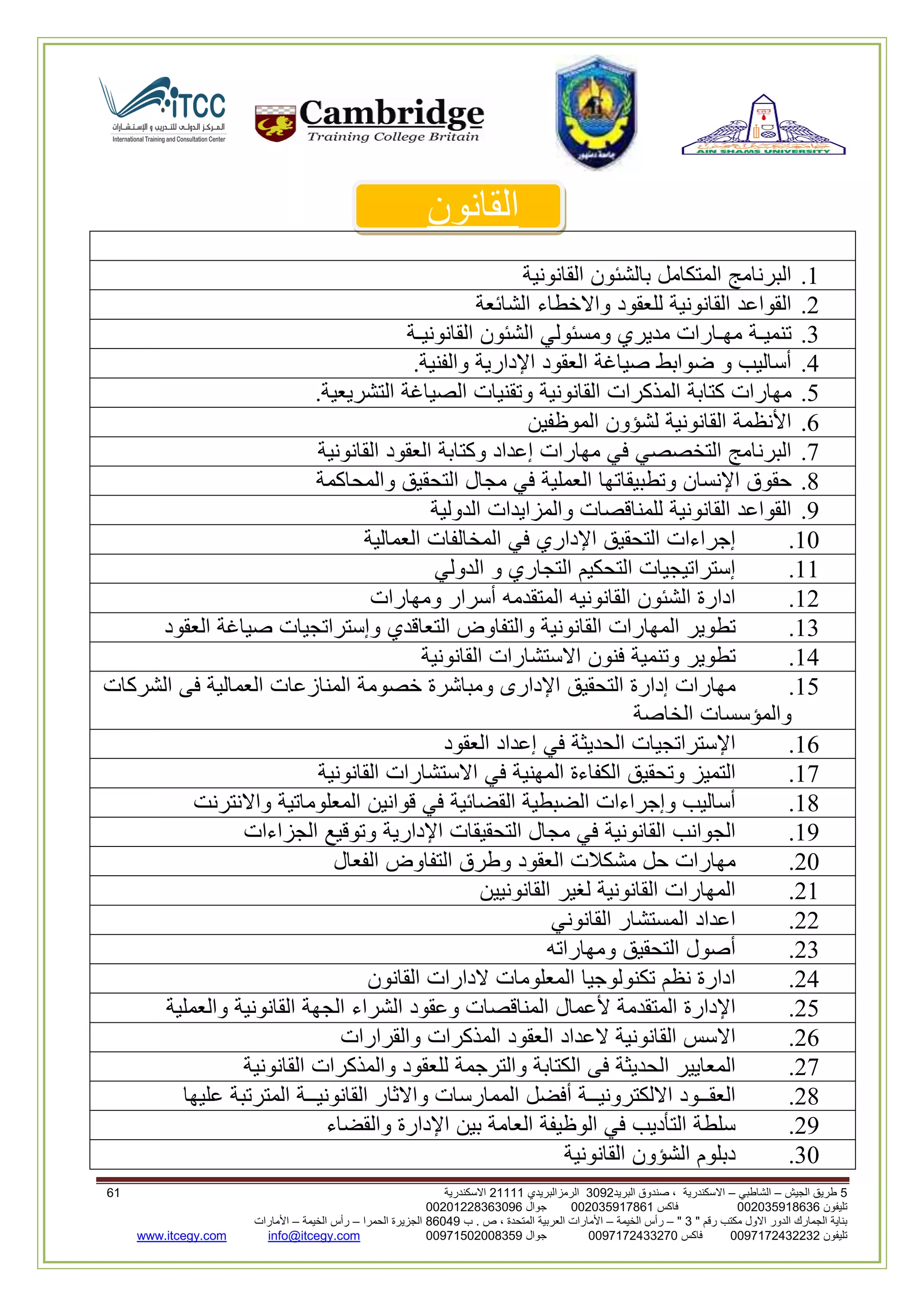 5‫الجيش‬ ‫طريق‬–‫الشاطبي‬–‫البريد‬ ‫صندوق‬ ، ‫االسكندرية‬2903‫الرمزالبريدي‬32222‫االسكندرية‬02
‫تليفون‬993925020020‫فاكس‬993925020002‫جوال‬99392330202900
" ‫رقم‬ ‫مكتب‬ ‫االول‬ ‫الدور‬ ‫الجمارك‬ ‫بناية‬2"–‫الخيمة‬ ‫رأس‬–‫ب‬ . ‫ص‬ ، ‫المتحدة‬ ‫العربية‬ ‫األمارات‬00960‫الحمرا‬ ‫الجزيرة‬–‫الخيمة‬ ‫رأس‬–‫األمارات‬
‫تليفون‬0020362332399‫فاكس‬9900203622309‫جوال‬99002593990250info@itcegy.comwww.itcegy.com
‫القانون‬
2.‫البرنامج‬‫المتكامل‬‫بالشئون‬‫القانونية‬
6.‫القواعد‬‫القانونية‬‫للعقو‬‫د‬‫واالخطاء‬‫الشائعة‬
3.‫تنميـة‬‫مهـارات‬‫مديري‬‫ومسئولي‬‫الشئون‬‫القانونيـة‬
4.‫أساليب‬‫و‬‫ضوابط‬‫صياغة‬‫العقود‬‫اإلدارية‬‫والفنية‬.
1.‫مهارات‬‫كتابة‬‫المذكرات‬‫القانونية‬‫وتقنيات‬‫الصياغة‬‫التشريعية‬.
2.‫األنظمة‬‫القانونية‬‫لشؤون‬‫الموظفين‬
7.‫البرنامج‬‫التخصصي‬‫في‬‫مهارات‬‫إعداد‬‫وكتابة‬‫العقود‬‫القانونية‬
8.‫حقوق‬‫اإلنسان‬‫وتطبيقاتها‬‫العملية‬‫في‬‫مجال‬‫التحقيق‬‫والمحاكمة‬
9.‫القواعد‬‫القانونية‬‫للمناقصات‬‫والمزايدات‬‫الدولية‬
20.‫إجراءات‬‫التحقيق‬‫اإلداري‬‫في‬‫المخالفات‬‫العمالية‬
22.‫إستراتيجيات‬‫التحكيم‬‫التجاري‬‫و‬‫الدولي‬
26.‫ادارة‬‫الشئون‬‫القانونيه‬‫المتقدمه‬‫أسرار‬‫ومهارات‬
23.‫تطوير‬‫المهارات‬‫القانونية‬‫والتفاوض‬‫التعاقدي‬‫وإستراتجيات‬‫صياغة‬‫العقود‬
24.‫تطوير‬‫وتنمية‬‫فنون‬‫االستشارات‬‫القانونية‬
21.‫مهارات‬‫إدارة‬‫التحقيق‬‫اإلدارى‬‫ومباشرة‬‫خصومة‬‫المنازعات‬‫العمالية‬‫فى‬‫الشركات‬
‫والمؤسسات‬‫الخاصة‬
22.‫اإلستراتجيات‬‫الحديثة‬‫في‬‫إعداد‬‫العقود‬
27.‫التميز‬‫وتحقيق‬‫الكفاءة‬‫ال‬‫مهنية‬‫في‬‫االستشارات‬‫القانونية‬
28.‫أساليب‬‫وإجراءات‬‫الضبطية‬‫القضائية‬‫في‬‫قوانين‬‫المعلوماتية‬‫واالنترنت‬
29.‫الجوانب‬‫القانونية‬‫في‬‫مجال‬‫التحقيقات‬‫اإلدارية‬‫وتوقيع‬‫الجزاءات‬
60.‫مهارات‬‫حل‬‫مشكالت‬‫العقود‬‫وطرق‬‫التفاوض‬‫الفعال‬
62.‫المهارات‬‫القانونية‬‫لغير‬‫القانونيين‬
66.‫اعداد‬‫المستشار‬‫ا‬‫لقانوني‬
63.‫أصول‬‫التحقيق‬‫ومهاراته‬
64.‫ادارة‬‫نظم‬‫تكنولوجيا‬‫المعلومات‬‫الدارات‬‫القانون‬
61.‫اإلدارة‬‫المتقدمة‬‫ألعمال‬‫المناقصات‬‫وعقود‬‫الشراء‬‫الجهة‬‫القانونية‬‫والعملية‬
62.‫االسس‬‫القانونية‬‫العداد‬‫العقود‬‫المذكرات‬‫والقرارات‬
67.‫المعايير‬‫الحديثة‬‫فى‬‫الكتابة‬‫والترجمة‬‫للعقود‬‫والمذكرات‬‫القانونية‬
68.‫العقــود‬‫االلكترونيــة‬‫أفضل‬‫الممارسات‬‫واالثار‬‫القانونيــة‬‫المترتبة‬‫عليها‬
69.‫سلطة‬‫التأديب‬‫في‬‫الوظيفة‬‫العامة‬‫بين‬‫اإلدارة‬‫والقضاء‬
30.‫دبلوم‬‫الشؤون‬‫القانونية‬
 