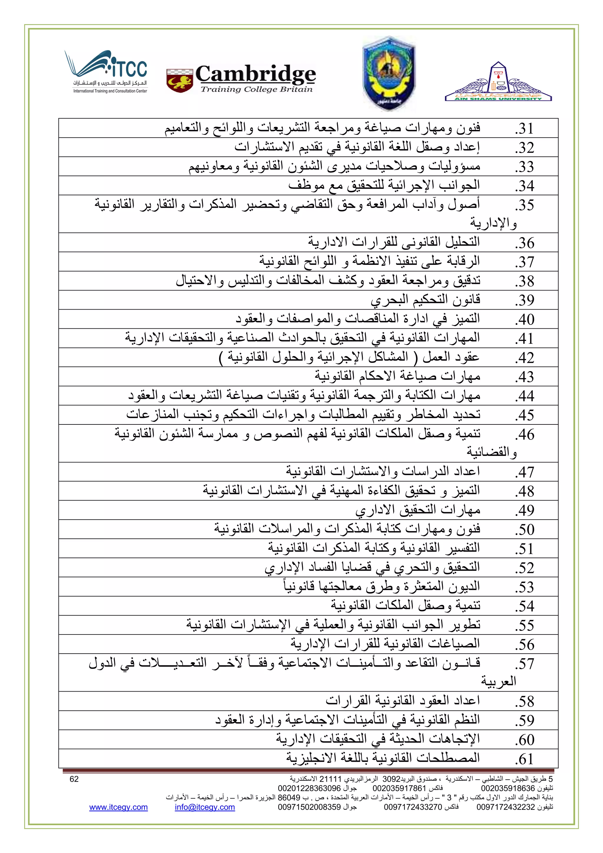 5‫الجيش‬ ‫طريق‬–‫الشاطبي‬–‫البريد‬ ‫صندوق‬ ، ‫االسكندرية‬2903‫الرمزالبريدي‬32222‫االسكندرية‬03
‫تليفون‬993925020020‫فاكس‬993925020002‫جوال‬99392330202900
" ‫رقم‬ ‫مكتب‬ ‫االول‬ ‫الدور‬ ‫الجمارك‬ ‫بناية‬2"–‫الخيمة‬ ‫رأس‬–‫ب‬ . ‫ص‬ ، ‫المتحدة‬ ‫العربية‬ ‫األمارات‬00960‫الحمرا‬ ‫الجزيرة‬–‫الخيمة‬ ‫رأس‬–‫األمارات‬
‫تليفون‬0020362332399‫فاكس‬9900203622309‫جوال‬99002593990250info@itcegy.comwww.itcegy.com
32.‫فنون‬‫ومهارات‬‫صياغة‬‫ومراجعة‬‫التشريعات‬‫واللوائح‬‫والتعاميم‬
36.‫إعداد‬‫وصقل‬‫اللغة‬‫القانونية‬‫في‬‫تقديم‬‫اال‬‫ستشارات‬
33.‫مسؤوليات‬‫وصالحيات‬‫مديرى‬‫الشئون‬‫القانونية‬‫ومعاونيهم‬
34.‫الجوانب‬‫اإلجرائية‬‫للتحقيق‬‫مع‬‫موظف‬
31.‫أصول‬‫وآداب‬‫المرافعة‬‫وحق‬‫التقاضي‬‫وتحضير‬‫المذكرات‬‫والتقارير‬‫القانونية‬
‫واإلدارية‬
32.‫التحليل‬‫القانونى‬‫للقرارات‬‫االدارية‬
37.‫الرقابة‬‫على‬‫تنفيذ‬‫االنظمة‬‫و‬‫اللوائح‬‫القانوني‬‫ة‬
38.‫تدقيق‬‫ومراجعة‬‫العقود‬‫وكشف‬‫المخالفات‬‫والتدليس‬‫واالحتيال‬
39.‫قانون‬‫التحكيم‬‫البحري‬
40.‫التميز‬‫في‬‫ادارة‬‫المناقصات‬‫والمواصفات‬‫والعقود‬
42.‫المهارات‬‫القانونية‬‫في‬‫التحقيق‬‫بالحوادث‬‫الصناعية‬‫والتحقيقات‬‫اإلدارية‬
46.‫عقود‬‫العمل‬(‫المشاكل‬‫اإلجرائية‬‫والحلول‬‫القانونية‬)
43.‫مهارات‬‫ص‬‫ياغة‬‫االحكام‬‫القانونية‬
44.‫مهارات‬‫الكتابة‬‫والترجمة‬‫القانونية‬‫وتقنيات‬‫صياغة‬‫التشريعات‬‫والعقود‬
41.‫تحديد‬‫المخاطر‬‫وتقييم‬‫المطالبات‬‫واجراءات‬‫التحكيم‬‫وتجنب‬‫المنازعات‬
42.‫تنمية‬‫وصقل‬‫الملكات‬‫القانونية‬‫لفهم‬‫النصوص‬‫و‬‫ممارسة‬‫الشئون‬‫القانونية‬
‫والقضائية‬
47.‫اعداد‬‫الدراسات‬‫واالستش‬‫ارات‬‫القانونية‬
48.‫التميز‬‫و‬‫تحقيق‬‫الكفاءة‬‫المهنية‬‫في‬‫االستشارات‬‫القانونية‬
49.‫مهارات‬‫التحقيق‬‫االداري‬
10.‫فنون‬‫ومهارات‬‫كتابة‬‫المذكرات‬‫والمراسالت‬‫القانونية‬
12.‫التفسير‬‫القانونية‬‫وكتابة‬‫المذكرات‬‫القانونية‬
16.‫التحقيق‬‫والتحري‬‫في‬‫قضايا‬‫الفساد‬‫اإلداري‬
13.‫الديون‬‫المتعثرة‬‫وطرق‬‫معا‬‫لجتها‬‫قانونيا‬
14.‫تنمية‬‫وصقل‬‫الملكات‬‫القانونية‬
11.‫تطوير‬‫الجوانب‬‫القانونية‬‫والعملية‬‫في‬‫اإلستشارات‬‫القانونية‬
12.‫الصياغات‬‫القانونية‬‫للقرارات‬‫اإلدارية‬
17.‫قـانــون‬‫التقاعد‬‫والتــأمينــات‬‫االجتماعية‬‫وفقــا‬‫آلخــر‬‫التعــديــــالت‬‫في‬‫الدول‬
‫العربية‬
18.‫اعداد‬‫العقود‬‫القانونية‬‫القرارات‬
19.‫النظم‬‫القانونية‬‫في‬‫التأمينات‬‫االجتماعية‬‫وإدارة‬‫العقود‬
20.‫اإلتجاهات‬‫الحديثة‬‫في‬‫التحقيقات‬‫اإلدارية‬
22.‫المصطلحات‬‫القانونية‬‫باللغة‬‫االنجليزية‬
 