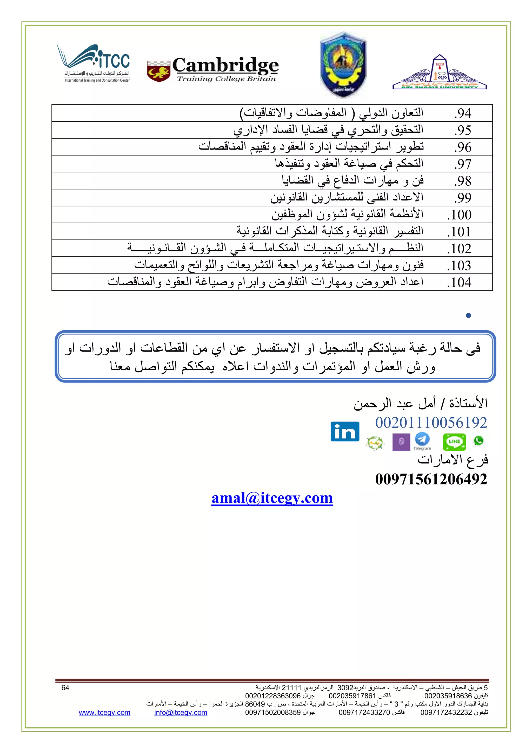 5‫الجيش‬ ‫طريق‬–‫الشاطبي‬–‫البريد‬ ‫صندوق‬ ، ‫االسكندرية‬2903‫الرمزالبريدي‬32222‫االسكندرية‬06
‫تليفون‬993925020020‫فاكس‬993925020002‫جوال‬99392330202900
" ‫رقم‬ ‫مكتب‬ ‫االول‬ ‫الدور‬ ‫الجمارك‬ ‫بناية‬2"–‫الخيمة‬ ‫رأس‬–‫ب‬ . ‫ص‬ ، ‫المتحدة‬ ‫العربية‬ ‫األمارات‬00960‫الحمرا‬ ‫الجزيرة‬–‫الخيمة‬ ‫رأس‬–‫األمارات‬
‫تليفون‬0020362332399‫فاكس‬9900203622309‫جوال‬99002593990250info@itcegy.comwww.itcegy.com
94.‫التعاون‬‫الدولي‬(‫المفاوضات‬‫واالتفاقيات‬)
91.‫التحقيق‬‫والتحري‬‫في‬‫قضايا‬‫الفساد‬‫اإل‬‫داري‬
92.‫تطوير‬‫استراتيجيات‬‫إدارة‬‫العقود‬‫وتقييم‬‫المناقصات‬
97.‫التحكم‬‫في‬‫صياغة‬‫العقود‬‫وتنفيذها‬
98.‫فن‬‫و‬‫مهارات‬‫الدفاع‬‫في‬‫القضايا‬
99.‫االعداد‬‫الفنى‬‫للمستشارين‬‫القانونين‬
200.‫األنظمة‬‫القانونية‬‫لشؤون‬‫الموظفين‬
202.‫التفسير‬‫القانونية‬‫وكتابة‬‫المذكرات‬‫القانونية‬
206.‫النظــــم‬‫واالستـيرات‬‫يجيــات‬‫المتكـاملـــة‬‫فـي‬‫الشـؤون‬‫القــانـونيـــــة‬
203.‫فنون‬‫ومهارات‬‫صياغة‬‫ومراجعة‬‫التشريعات‬‫واللوائح‬‫والتعميمات‬
204.‫اعداد‬‫العروض‬‫ومهارات‬‫التفاوض‬‫وابرام‬‫وصياغة‬‫العقود‬‫والمناقصات‬

‫من‬ ‫اي‬ ‫عن‬ ‫االستفسار‬ ‫او‬ ‫بالتسجيل‬ ‫سيادتكم‬ ‫رغبة‬ ‫حالة‬ ‫فى‬‫او‬ ‫الدورات‬ ‫او‬ ‫القطاعات‬
‫ورش‬‫والندوات‬ ‫المؤتمرات‬ ‫او‬ ‫العمل‬‫معنا‬ ‫التواصل‬ ‫يمكنكم‬ ‫اعاله‬
‫الرحمن‬ ‫عبد‬ ‫أمل‬ / ‫األستاذة‬
00602220012296
‫االمارات‬ ‫فرع‬
11971561216492
amal@itcegy.com
 