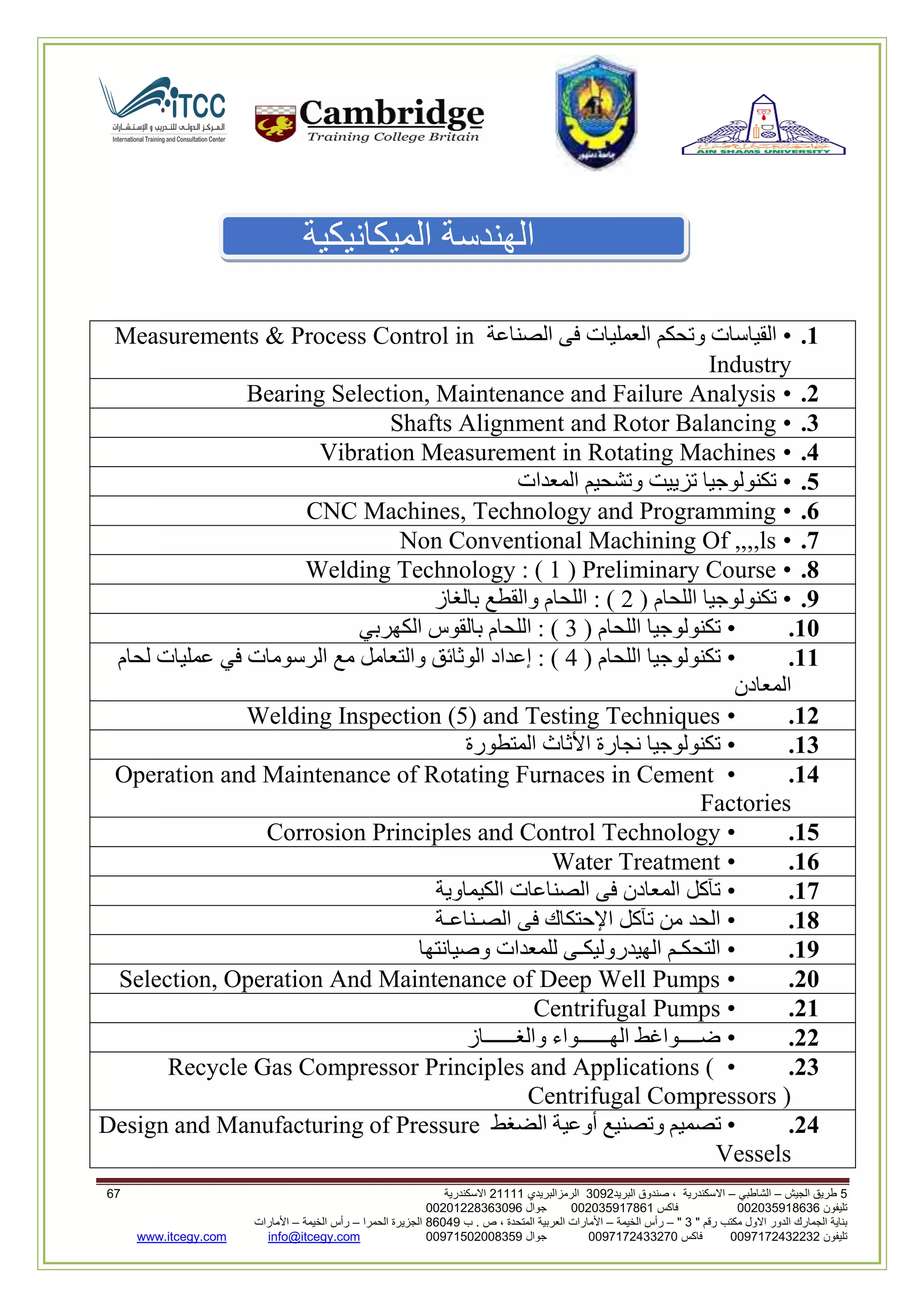5‫الجيش‬ ‫طريق‬–‫الشاطبي‬–‫البريد‬ ‫صندوق‬ ، ‫االسكندرية‬2903‫الرمزالبريدي‬32222‫االسكندرية‬00
‫تليفون‬993925020020‫فاكس‬993925020002‫جوال‬99392330202900
" ‫رقم‬ ‫مكتب‬ ‫االول‬ ‫الدور‬ ‫الجمارك‬ ‫بناية‬2"–‫الخيمة‬ ‫رأس‬–‫ب‬ . ‫ص‬ ، ‫المتحدة‬ ‫العربية‬ ‫األمارات‬00960‫الحمرا‬ ‫الجزيرة‬–‫الخيمة‬ ‫رأس‬–‫األمارات‬
‫تليفون‬0020362332399‫فاكس‬9900203622309‫جوال‬99002593990250info@itcegy.comwww.itcegy.com
‫الميكانيكية‬ ‫الهندسة‬
1.•‫القيا‬‫الصناعة‬ ‫فى‬ ‫العمليات‬ ‫وتحكم‬ ‫سات‬Measurements & Process Control in
Industry
2.•Bearing Selection, Maintenance and Failure Analysis
3.•Shafts Alignment and Rotor Balancing
4.•Vibration Measurement in Rotating Machines
5.•‫المعدات‬ ‫وتشحيم‬ ‫تزييت‬ ‫تكنولوجيا‬
6.•CNC Machines, Technology and Programming
7.•Non Conventional Machining Of ,,,,ls
8.•Welding Technology : ( 1 ) Preliminary Course
9.•( ‫اللحام‬ ‫تكنولوجيا‬6‫بالغاز‬ ‫والقطع‬ ‫اللحام‬ : )
11.•( ‫اللحام‬ ‫تكنولوجيا‬3‫الكهربي‬ ‫بالقوس‬ ‫اللحام‬ : )
11.•( ‫اللحام‬ ‫تكنولوجيا‬4‫إعدا‬ : )‫لحام‬ ‫عمليات‬ ‫في‬ ‫الرسومات‬ ‫مع‬ ‫والتعامل‬ ‫الوثائق‬ ‫د‬
‫المعادن‬
12.•Welding Inspection (5) and Testing Techniques
13.•‫المتطورة‬ ‫األثاث‬ ‫نجارة‬ ‫تكنولوجيا‬
14.•Operation and Maintenance of Rotating Furnaces in Cement
Factories
15.•Corrosion Principles and Control Technology
16.•Water Treatment
17.•‫الكيماوية‬ ‫الصناعات‬ ‫فى‬ ‫المعادن‬ ‫تآكل‬
18.•‫الصـناعـة‬ ‫فى‬ ‫اإلحتكاك‬ ‫تآكل‬ ‫من‬ ‫الحد‬
19.•‫وصيانتها‬ ‫للمعدات‬ ‫الهيدروليكـى‬ ‫التحكـم‬
21.•Selection, Operation And Maintenance of Deep Well Pumps
21.•Centrifugal Pumps
22.•‫والغــــــاز‬ ‫الهــــــواء‬ ‫ضــــواغط‬
23.•Recycle Gas Compressor Principles and Applications (
Centrifugal Compressors )
24.•‫الضغط‬ ‫أوعية‬ ‫وتصنيع‬ ‫تصميم‬Design and Manufacturing of Pressure
Vessels
 