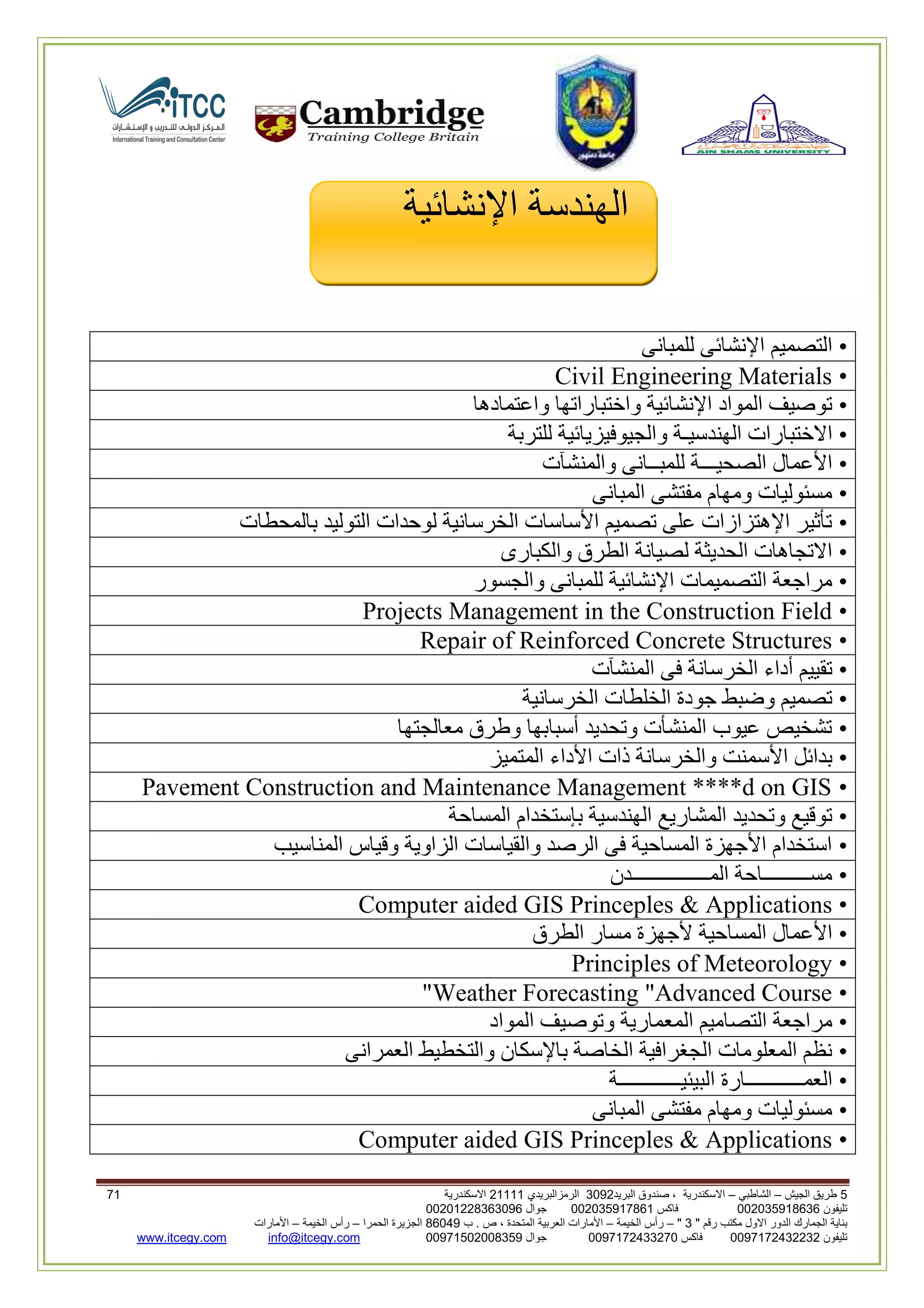 5‫الجيش‬ ‫طريق‬–‫الشاطبي‬–‫البريد‬ ‫صندوق‬ ، ‫االسكندرية‬2903‫الرمزالبريدي‬32222‫االسكندرية‬02
‫تليفون‬993925020020‫فاكس‬993925020002‫جوال‬99392330202900
" ‫رقم‬ ‫مكتب‬ ‫االول‬ ‫الدور‬ ‫الجمارك‬ ‫بناية‬2"–‫الخيمة‬ ‫رأس‬–‫ب‬ . ‫ص‬ ، ‫المتحدة‬ ‫العربية‬ ‫األمارات‬00960‫الحمرا‬ ‫الجزيرة‬–‫الخيمة‬ ‫رأس‬–‫األمارات‬
‫تليفون‬0020362332399‫فاكس‬9900203622309‫جوال‬99002593990250info@itcegy.comwww.itcegy.com
‫اإلنشائية‬ ‫الهندسة‬
•‫للمبانى‬ ‫اإلنشائى‬ ‫التصميم‬
•Civil Engineering Materials
•‫واعتمادها‬ ‫واختباراتها‬ ‫اإلنشائية‬ ‫المواد‬ ‫توصيف‬
•‫و‬ ‫الهندسيـة‬ ‫االختبارات‬‫للتربة‬ ‫الجيوفيزيائية‬
•‫والمنشآت‬ ‫للمبــانى‬ ‫الصحيـــة‬ ‫األعمال‬
•‫المبانى‬ ‫مفتشى‬ ‫ومهام‬ ‫مسئوليات‬
•‫بالمحطات‬ ‫التوليد‬ ‫لوحدات‬ ‫الخرسانية‬ ‫األساسات‬ ‫تصميم‬ ‫على‬ ‫اإلهتزازات‬ ‫تأثير‬
•‫والكبارى‬ ‫الطرق‬ ‫لصيانة‬ ‫الحديثة‬ ‫االتجاهات‬
•‫والجسور‬ ‫للمبانى‬ ‫اإلنشائية‬ ‫التصميمات‬ ‫مراجعة‬
•Projects Management in the Construction Field
•Repair of Reinforced Concrete Structures
•‫المنشآت‬ ‫فى‬ ‫الخرسانة‬ ‫أداء‬ ‫تقييم‬
•‫الخرسانية‬ ‫الخلطات‬ ‫جودة‬ ‫وضبط‬ ‫تصميم‬
•‫معالجتها‬ ‫وطرق‬ ‫أسبابها‬ ‫وتحديد‬ ‫المنشأت‬ ‫عيوب‬ ‫تشخيص‬
•‫المت‬ ‫األداء‬ ‫ذات‬ ‫والخرسانة‬ ‫األسمنت‬ ‫بدائل‬‫ميز‬
•Pavement Construction and Maintenance Management ****d on GIS
•‫المساحة‬ ‫بإستخدام‬ ‫الهندسية‬ ‫المشاريع‬ ‫وتحديد‬ ‫توقيع‬
•‫المناسيب‬ ‫وقياس‬ ‫الزاوية‬ ‫والقياسات‬ ‫الرصد‬ ‫فى‬ ‫المساحية‬ ‫األجهزة‬ ‫استخدام‬
•‫المـــــــــــــــدن‬ ‫مســـــــــاحة‬
•Computer aided GIS Princeples & Applications
•‫الطرق‬ ‫مسار‬ ‫ألجهزة‬ ‫المساحية‬ ‫األعمال‬
•Principles of Meteorology
•Weather Forecasting "Advanced Course"
•‫المواد‬ ‫وتوصيف‬ ‫المعمارية‬ ‫التصاميم‬ ‫مراجعة‬
•‫العمرانى‬ ‫والتخطيط‬ ‫باإلسكان‬ ‫الخاصة‬ ‫الجغرافية‬ ‫المعلومات‬ ‫نظم‬
•‫ا‬ ‫العمـــــــــــارة‬‫لبيئيــــــــــــة‬
•‫المبانى‬ ‫مفتشى‬ ‫ومهام‬ ‫مسئوليات‬
•Computer aided GIS Princeples & Applications
 