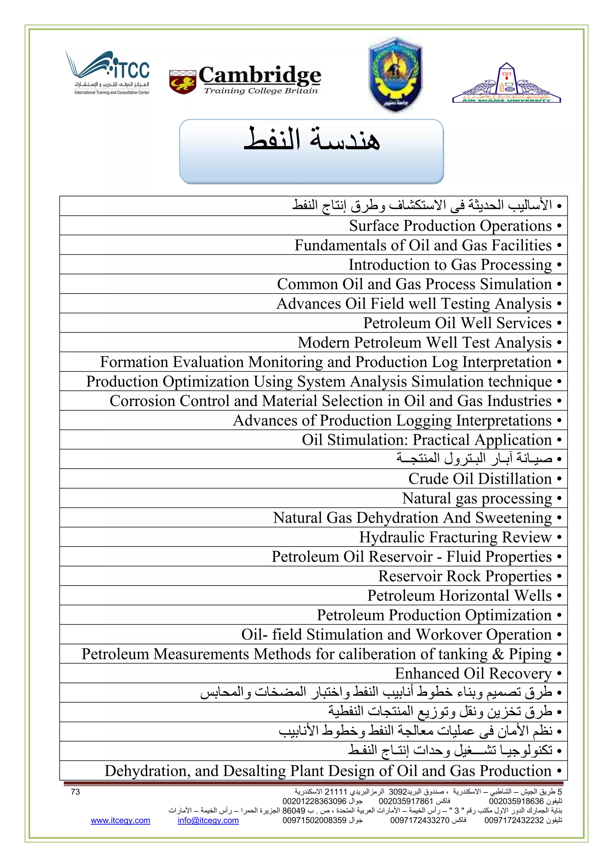 5‫الجيش‬ ‫طريق‬–‫الشاطبي‬–‫البريد‬ ‫صندوق‬ ، ‫االسكندرية‬2903‫الرمزالبريدي‬32222‫االسكندرية‬02
‫تليفون‬993925020020‫فاكس‬993925020002‫جوال‬99392330202900
" ‫رقم‬ ‫مكتب‬ ‫االول‬ ‫الدور‬ ‫الجمارك‬ ‫بناية‬2"–‫الخيمة‬ ‫رأس‬–‫ب‬ . ‫ص‬ ، ‫المتحدة‬ ‫العربية‬ ‫األمارات‬00960‫الحمرا‬ ‫الجزيرة‬–‫الخيمة‬ ‫رأس‬–‫األمارات‬
‫تليفون‬0020362332399‫فاكس‬9900203622309‫جوال‬99002593990250info@itcegy.comwww.itcegy.com
‫النفط‬ ‫هندسة‬
•‫النفط‬ ‫إنتاج‬ ‫وطرق‬ ‫االستكشاف‬ ‫فى‬ ‫الحديثة‬ ‫األساليب‬
•Surface Production Operations
•Fundamentals of Oil and Gas Facilities
•Introduction to Gas Processing
•Common Oil and Gas Process Simulation
•Advances Oil Field well Testing Analysis
•Petroleum Oil Well Services
•Modern Petroleum Well Test Analysis
•Formation Evaluation Monitoring and Production Log Interpretation
•Production Optimization Using System Analysis Simulation technique
•Corrosion Control and Material Selection in Oil and Gas Industries
•Advances of Production Logging Interpretations
•Oil Stimulation: Practical Application
•‫المنتجــة‬ ‫البـترول‬ ‫آبـار‬ ‫صيـانة‬
•Crude Oil Distillation
•Natural gas processing
•Natural Gas Dehydration And Sweetening
•Hydraulic Fracturing Review
•Petroleum Oil Reservoir - Fluid Properties
•Reservoir Rock Properties
•Petroleum Horizontal Wells
•Petroleum Production Optimization
•Oil- field Stimulation and Workover Operation
•Petroleum Measurements Methods for caliberation of tanking & Piping
•Enhanced Oil Recovery
•‫والمحابس‬ ‫المضخات‬ ‫واختبار‬ ‫النفط‬ ‫أنابيب‬ ‫خطوط‬ ‫وبناء‬ ‫تصميم‬ ‫طرق‬
•‫النفطية‬ ‫المنتجات‬ ‫وتوزيع‬ ‫ونقل‬ ‫تخزين‬ ‫طرق‬
•‫النفط‬ ‫معالجة‬ ‫عمليات‬ ‫فى‬ ‫األمان‬ ‫نظم‬‫األنابيب‬ ‫وخطوط‬
•‫النفـط‬ ‫إنتـاج‬ ‫وحدات‬ ‫تشـــغيل‬ ‫تكنولوجيـا‬
•Dehydration, and Desalting Plant Design of Oil and Gas Production
 