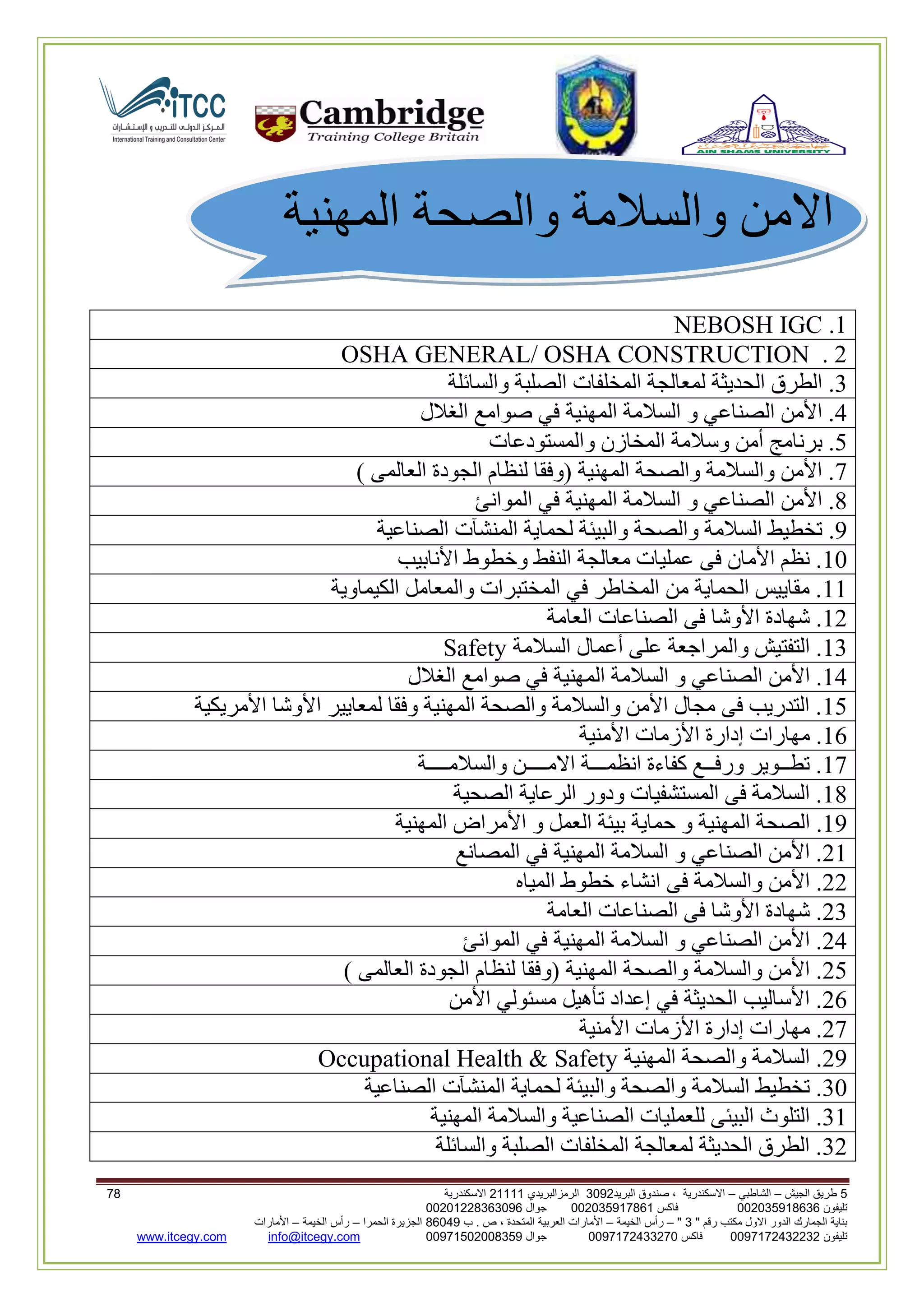 5‫الجيش‬ ‫طريق‬–‫الشاطبي‬–‫البريد‬ ‫صندوق‬ ، ‫االسكندرية‬2903‫الرمزالبريدي‬32222‫االسكندرية‬00
‫تليفون‬993925020020‫فاكس‬993925020002‫جوال‬99392330202900
" ‫رقم‬ ‫مكتب‬ ‫االول‬ ‫الدور‬ ‫الجمارك‬ ‫بناية‬2"–‫الخيمة‬ ‫رأس‬–‫ب‬ . ‫ص‬ ، ‫المتحدة‬ ‫العربية‬ ‫األمارات‬00960‫الحمرا‬ ‫الجزيرة‬–‫الخيمة‬ ‫رأس‬–‫األمارات‬
‫تليفون‬0020362332399‫فاكس‬9900203622309‫جوال‬99002593990250info@itcegy.comwww.itcegy.com
‫المهنية‬ ‫والصحة‬ ‫والسالمة‬ ‫االمن‬
2.NEBOSH IGC
OSHA GENERAL/ OSHA CONSTRUCTION . 2
3‫المخلفات‬ ‫لمعالجة‬ ‫الحديثة‬ ‫الطرق‬ .‫والسائلة‬ ‫الصلبة‬
4‫الغالل‬ ‫صوامع‬ ‫في‬ ‫المهنية‬ ‫السالمة‬ ‫و‬ ‫الصناعي‬ ‫األمن‬ .
1‫والمستودعات‬ ‫المخازن‬ ‫وسالمة‬ ‫أمن‬ ‫برنامج‬ .
7) ‫العالمى‬ ‫الجودة‬ ‫لنظام‬ ‫(وفقا‬ ‫المهنية‬ ‫والصحة‬ ‫والسالمة‬ ‫األمن‬ .
8‫الموانئ‬ ‫في‬ ‫المهنية‬ ‫السالمة‬ ‫و‬ ‫الصناعي‬ ‫األمن‬ .
9‫ل‬ ‫والبيئة‬ ‫والصحة‬ ‫السالمة‬ ‫تخطيط‬ .‫الصناعية‬ ‫المنشآت‬ ‫حماية‬
20‫األنابيب‬ ‫وخطوط‬ ‫النفط‬ ‫معالجة‬ ‫عمليات‬ ‫فى‬ ‫األمان‬ ‫نظم‬ .
22‫الكيماوية‬ ‫والمعامل‬ ‫المختبرات‬ ‫في‬ ‫المخاطر‬ ‫من‬ ‫الحماية‬ ‫مقاييس‬ .
26‫العامة‬ ‫الصناعات‬ ‫فى‬ ‫األوشا‬ ‫شهادة‬ .
23‫السالمة‬ ‫أعمال‬ ‫على‬ ‫والمراجعة‬ ‫التفتيش‬ .Safety
24‫ال‬ ‫السالمة‬ ‫و‬ ‫الصناعي‬ ‫األمن‬ .‫الغالل‬ ‫صوامع‬ ‫في‬ ‫مهنية‬
21‫األمريكية‬ ‫األوشا‬ ‫لمعايير‬ ‫وفقا‬ ‫المهنية‬ ‫والصحة‬ ‫والسالمة‬ ‫األمن‬ ‫مجال‬ ‫فى‬ ‫التدريب‬ .
22‫األمنية‬ ‫األزمات‬ ‫إدارة‬ ‫مهارات‬ .
27‫والسالمــــة‬ ‫االمــــن‬ ‫انظمـــة‬ ‫كفاءة‬ ‫ورفــع‬ ‫تطــوير‬ .
28‫الصحية‬ ‫الرعاية‬ ‫ودور‬ ‫المستشفيات‬ ‫فى‬ ‫السالمة‬ .
29‫الم‬ ‫الصحة‬ .‫المهنية‬ ‫األمراض‬ ‫و‬ ‫العمل‬ ‫بيئة‬ ‫حماية‬ ‫و‬ ‫هنية‬
62‫المصانع‬ ‫في‬ ‫المهنية‬ ‫السالمة‬ ‫و‬ ‫الصناعي‬ ‫األمن‬ .
66‫المياه‬ ‫خطوط‬ ‫انشاء‬ ‫فى‬ ‫والسالمة‬ ‫األمن‬ .
63‫العامة‬ ‫الصناعات‬ ‫فى‬ ‫األوشا‬ ‫شهادة‬ .
64‫الموانئ‬ ‫في‬ ‫المهنية‬ ‫السالمة‬ ‫و‬ ‫الصناعي‬ ‫األمن‬ .
61‫(وفقا‬ ‫المهنية‬ ‫والصحة‬ ‫والسالمة‬ ‫األمن‬ .) ‫العالمى‬ ‫الجودة‬ ‫لنظام‬
62‫األمن‬ ‫مسئولي‬ ‫تأهيل‬ ‫إعداد‬ ‫في‬ ‫الحديثة‬ ‫األساليب‬ .
67‫األمنية‬ ‫األزمات‬ ‫إدارة‬ ‫مهارات‬ .
69‫المهنية‬ ‫والصحة‬ ‫السالمة‬ .Occupational Health & Safety
30‫الصناعية‬ ‫المنشآت‬ ‫لحماية‬ ‫والبيئة‬ ‫والصحة‬ ‫السالمة‬ ‫تخطيط‬ .
32‫الصنا‬ ‫للعمليات‬ ‫البيئى‬ ‫التلوث‬ .‫المهنية‬ ‫والسالمة‬ ‫عية‬
36‫والسائلة‬ ‫الصلبة‬ ‫المخلفات‬ ‫لمعالجة‬ ‫الحديثة‬ ‫الطرق‬ .
 
