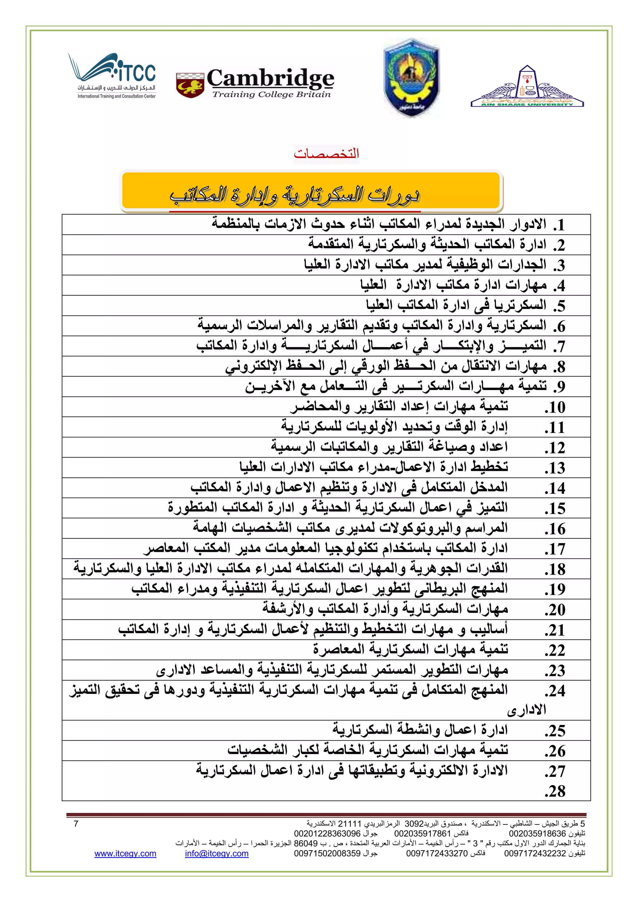 5‫الجيش‬ ‫طريق‬–‫الشاطبي‬–‫البريد‬ ‫صندوق‬ ، ‫االسكندرية‬2903‫الرمزالبريدي‬32222‫االسكندرية‬0
‫تليفون‬993925020020‫فاكس‬993925020002‫جوال‬99392330202900
" ‫رقم‬ ‫مكتب‬ ‫االول‬ ‫الدور‬ ‫الجمارك‬ ‫بناية‬2"–‫الخيمة‬ ‫رأس‬–‫ب‬ . ‫ص‬ ، ‫المتحدة‬ ‫العربية‬ ‫األمارات‬00960‫الحمرا‬ ‫الجزيرة‬–‫الخيمة‬ ‫رأس‬–‫األمارات‬
‫تليفون‬0020362332399‫فاكس‬9900203622309‫جوال‬99002593990250info@itcegy.comwww.itcegy.com
‫التخصصات‬
1.‫االدوار‬‫الجديدة‬‫لمدرا‬‫ء‬‫المكاتب‬‫اثناء‬‫حدوث‬‫االزمات‬‫بالمنظمة‬
2.‫ادارة‬‫المكاتب‬‫الحديثة‬‫والسكرتارية‬‫المتقدمة‬
3.‫الجدارات‬‫الوظيفية‬‫لمدير‬‫مكاتب‬‫االدارة‬‫العليا‬
4.‫مهارات‬‫ادارة‬‫مكاتب‬‫االدارة‬‫العليا‬
5.‫السكرتريا‬‫فى‬‫ادارة‬‫المكاتب‬‫العليا‬
6.‫السكرتارية‬‫وادارة‬‫المكاتب‬‫وتقديم‬‫التقارير‬‫والمراسالت‬‫الر‬‫سمية‬
7.‫التميـــــز‬‫واإلبتكــــار‬‫في‬‫أعمــــال‬‫السكرتاريـــــة‬‫وادارة‬‫المكاتب‬
8.‫مهارات‬‫االنتقال‬‫من‬‫الحـــفظ‬‫الورقي‬‫إلى‬‫الحــفظ‬‫اإللكتروني‬
9.‫تنمية‬‫مهــــارات‬‫السكرتــــير‬‫فى‬‫التـــعامل‬‫مع‬‫اآلخريــن‬
11.‫تنمية‬‫مهارات‬‫إعداد‬‫التقارير‬‫والمحاضـر‬
11.‫إدارة‬‫الوقت‬‫وتحديد‬‫األ‬‫ولويات‬‫للسكرتارية‬
12.‫اعداد‬‫وصياغة‬‫التقارير‬‫والمكاتبات‬‫الرسمية‬
13.‫تخطيط‬‫ادارة‬‫االعمال‬-‫مدراء‬‫مكاتب‬‫االدارات‬‫العليا‬
14.‫المدخل‬‫المتكامل‬‫فى‬‫االدارة‬‫وتنظيم‬‫االعمال‬‫وادارة‬‫المكاتب‬
15.‫التميز‬‫في‬‫اعمال‬‫السكرتارية‬‫الحديثة‬‫و‬‫ادارة‬‫المكاتب‬‫المتطورة‬
16.‫المراسم‬‫والبروتوكوالت‬‫لمدير‬‫ى‬‫مكاتب‬‫الشخصيات‬‫الهامة‬
17.‫ادارة‬‫المكاتب‬‫باستخدام‬‫تكنولوجيا‬‫المعلومات‬‫مدير‬‫المكتب‬‫المعاصر‬
18.‫القدرات‬‫الجوهرية‬‫والمهارات‬‫المتكامله‬‫لمدراء‬‫مكاتب‬‫االدارة‬‫العليا‬‫والسكرتارية‬
19.‫المنهج‬‫البريطانى‬‫لتطوير‬‫اعمال‬‫السكرتارية‬‫التنفيذية‬‫ومدراء‬‫المكاتب‬
21.‫مهارات‬‫السكرتارية‬‫وأدا‬‫رة‬‫المكاتب‬‫واألرشفة‬
21.‫أساليب‬‫و‬‫مهارات‬‫التخطيط‬‫والتنظيم‬‫ألعمال‬‫السكرتارية‬‫و‬‫إدارة‬‫المكاتب‬
22.‫تنمية‬‫مهارات‬‫السكرتارية‬‫المعاصرة‬
23.‫مهارات‬‫التطوير‬‫المستمر‬‫للسكرتارية‬‫التنفيذية‬‫والمساعد‬‫االدارى‬
24.‫المنهج‬‫المتكامل‬‫فى‬‫تنمية‬‫مهارات‬‫السكرتارية‬‫التنفيذية‬‫ودورها‬‫فى‬‫تحقيق‬‫ا‬‫لتميز‬
‫االدارى‬
25.‫ادارة‬‫اعمال‬‫وانشطة‬‫السكرتارية‬
26.‫تنمية‬‫مهارات‬‫السكرتارية‬‫الخاصة‬‫لكبار‬‫الشخصيات‬
27.‫االدارة‬‫االلكترونية‬‫وتطبيقاتها‬‫فى‬‫ادارة‬‫اعمال‬‫السكرتارية‬
28.
 