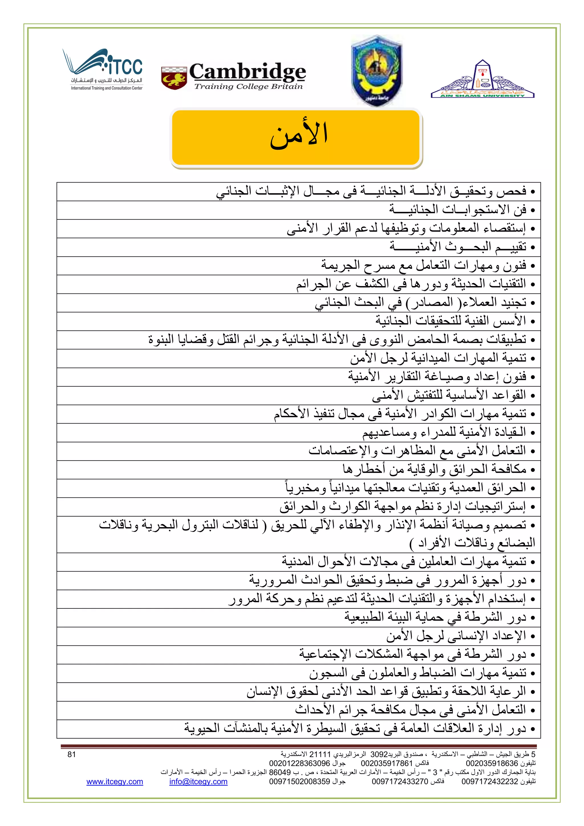 5‫الجيش‬ ‫طريق‬–‫الشاطبي‬–‫البريد‬ ‫صندوق‬ ، ‫االسكندرية‬2903‫الرمزالبريدي‬32222‫االسكندرية‬02
‫تليفون‬993925020020‫فاكس‬993925020002‫جوال‬99392330202900
" ‫رقم‬ ‫مكتب‬ ‫االول‬ ‫الدور‬ ‫الجمارك‬ ‫بناية‬2"–‫الخيمة‬ ‫رأس‬–‫ب‬ . ‫ص‬ ، ‫المتحدة‬ ‫العربية‬ ‫األمارات‬00960‫الحمرا‬ ‫الجزيرة‬–‫الخيمة‬ ‫رأس‬–‫األمارات‬
‫تليفون‬0020362332399‫فاكس‬9900203622309‫جوال‬99002593990250info@itcegy.comwww.itcegy.com
‫األ‬‫من‬
•‫الجنائيـــة‬ ‫األدلـــة‬ ‫وتحقيــق‬ ‫فحص‬‫الجنائي‬ ‫اإلثبـــات‬ ‫مجـــال‬ ‫فى‬
•‫الجنائيــــة‬ ‫االستجوابــات‬ ‫فن‬
•‫األمنى‬ ‫القرار‬ ‫لدعم‬ ‫وتوظيفها‬ ‫المعلومات‬ ‫إستقصاء‬
•‫األمنيــــــة‬ ‫البحـــوث‬ ‫تقييـــم‬
•‫الجريمة‬ ‫مسرح‬ ‫مع‬ ‫التعامل‬ ‫ومهارات‬ ‫فنون‬
•‫ف‬ ‫ودورها‬ ‫الحديثة‬ ‫التقنيات‬‫الجرائم‬ ‫عن‬ ‫الكشف‬ ‫ى‬
•‫الجنائي‬ ‫البحث‬ ‫في‬ )‫المصادر‬ (‫العمالء‬ ‫تجنيد‬
•‫الجنائية‬ ‫للتحقيقات‬ ‫الفنية‬ ‫األسس‬
•‫البنوة‬ ‫وقضايا‬ ‫القتل‬ ‫وجرائم‬ ‫الجنائية‬ ‫األدلة‬ ‫فى‬ ‫النووى‬ ‫الحامض‬ ‫بصمة‬ ‫تطبيقات‬
•‫األمن‬ ‫لرجل‬ ‫الميدانية‬ ‫المهارات‬ ‫تنمية‬
•‫األمن‬ ‫التقارير‬ ‫وصيـاغة‬ ‫إعداد‬ ‫فنون‬‫ية‬
•‫األمنى‬ ‫للتفتيش‬ ‫األساسية‬ ‫القواعد‬
•‫األحكام‬ ‫تنفيذ‬ ‫مجال‬ ‫فى‬ ‫األمنية‬ ‫الكوادر‬ ‫مهارات‬ ‫تنمية‬
•‫ومساعديهم‬ ‫للمدراء‬ ‫األمنية‬ ‫الـقيادة‬
•‫واإلعتصامات‬ ‫المظاهرات‬ ‫مع‬ ‫األمنى‬ ‫التعامل‬
•‫أخطارها‬ ‫من‬ ‫والوقاية‬ ‫الحرائق‬ ‫مكافحة‬
•‫وتقنيا‬ ‫العمدية‬ ‫الحرائق‬ً‫ا‬‫ومخبري‬ ً‫ا‬‫ميداني‬ ‫معالجتها‬ ‫ت‬
•‫والحرائق‬ ‫الكوارث‬ ‫مواجهة‬ ‫نظم‬ ‫إدارة‬ ‫إستراتيجيات‬
•‫وناقالت‬ ‫البحرية‬ ‫البترول‬ ‫لناقالت‬ ( ‫للحريق‬ ‫اآللي‬ ‫واإلطفاء‬ ‫اإلنذار‬ ‫أنظمة‬ ‫وصيانة‬ ‫تصميم‬
) ‫األفراد‬ ‫وناقالت‬ ‫البضائع‬
•‫المدنية‬ ‫األحوال‬ ‫مجاالت‬ ‫فى‬ ‫العاملين‬ ‫مهارات‬ ‫تنمية‬
•‫أ‬ ‫دور‬‫المـرورية‬ ‫الحوادث‬ ‫وتحقيق‬ ‫ضبط‬ ‫فى‬ ‫المرور‬ ‫جهزة‬
•‫المرور‬ ‫وحركة‬ ‫نظم‬ ‫لتدعيم‬ ‫الحديثة‬ ‫والتقنيات‬ ‫األجهزة‬ ‫إستخدام‬
•‫الطبيعية‬ ‫البيئة‬ ‫حماية‬ ‫في‬ ‫الشرطة‬ ‫دور‬
•‫األمن‬ ‫لرجل‬ ‫اإلنسانى‬ ‫اإلعداد‬
•‫اإلجتماعية‬ ‫المشكالت‬ ‫مواجهة‬ ‫فى‬ ‫الشرطة‬ ‫دور‬
•‫فى‬ ‫والعاملون‬ ‫الضباط‬ ‫مهارات‬ ‫تنمية‬‫السجون‬
•‫اإلنسان‬ ‫لحقوق‬ ‫األدنى‬ ‫الحد‬ ‫قواعد‬ ‫وتطبيق‬ ‫الالحقة‬ ‫الرعاية‬
•‫األحداث‬ ‫جرائم‬ ‫مكافحة‬ ‫مجال‬ ‫فى‬ ‫األمنى‬ ‫التعامل‬
•‫الحيوية‬ ‫بالمنشآت‬ ‫األمنية‬ ‫السيطرة‬ ‫تحقيق‬ ‫فى‬ ‫العامة‬ ‫العالقات‬ ‫إدارة‬ ‫دور‬
 