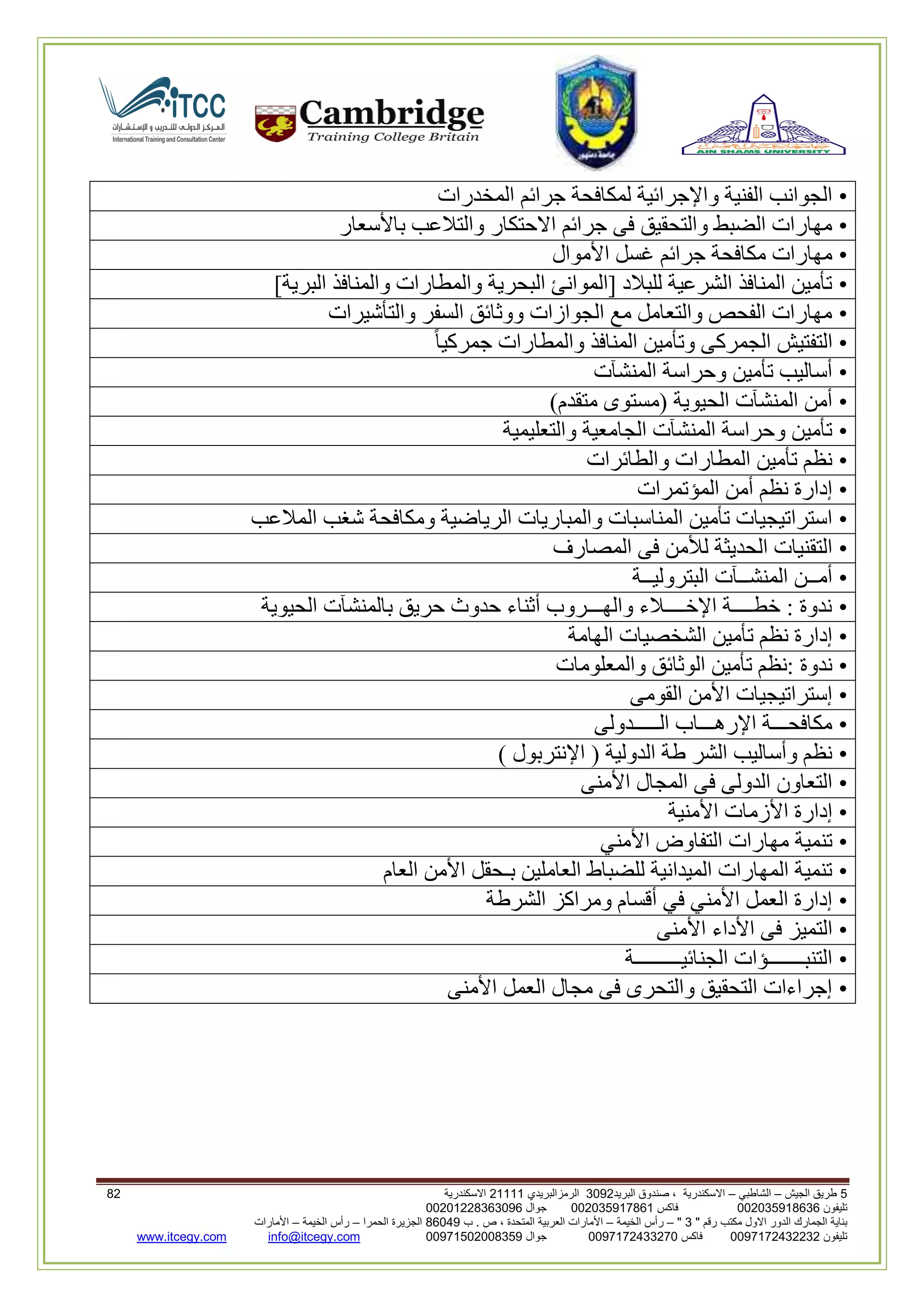 5‫الجيش‬ ‫طريق‬–‫الشاطبي‬–‫البريد‬ ‫صندوق‬ ، ‫االسكندرية‬2903‫الرمزالبريدي‬32222‫االسكندرية‬03
‫تليفون‬993925020020‫فاكس‬993925020002‫جوال‬99392330202900
" ‫رقم‬ ‫مكتب‬ ‫االول‬ ‫الدور‬ ‫الجمارك‬ ‫بناية‬2"–‫الخيمة‬ ‫رأس‬–‫ب‬ . ‫ص‬ ، ‫المتحدة‬ ‫العربية‬ ‫األمارات‬00960‫الحمرا‬ ‫الجزيرة‬–‫الخيمة‬ ‫رأس‬–‫األمارات‬
‫تليفون‬0020362332399‫فاكس‬9900203622309‫جوال‬99002593990250info@itcegy.comwww.itcegy.com
•‫المخدرات‬ ‫جرائم‬ ‫لمكافحة‬ ‫واإلجرائية‬ ‫الفنية‬ ‫الجوانب‬
•‫باألسعار‬ ‫والتالعب‬ ‫االحتكار‬ ‫جرائم‬ ‫فى‬ ‫والتحقيق‬ ‫الضبط‬ ‫مهارات‬
•‫األموال‬ ‫غسل‬ ‫جرائم‬ ‫مكافحة‬ ‫مهارات‬
•]‫البرية‬ ‫والمنافذ‬ ‫والمطارات‬ ‫البحرية‬ ‫[الموانئ‬ ‫للبالد‬ ‫الشرعية‬ ‫المنافذ‬ ‫تأمين‬
•‫والتأشيرات‬ ‫السفر‬ ‫ووثائق‬ ‫الجوازات‬ ‫مع‬ ‫والتعامل‬ ‫الفحص‬ ‫مهارات‬
•ً‫ا‬‫جمركي‬ ‫والمطارات‬ ‫المنافذ‬ ‫وتأمين‬ ‫الجمركى‬ ‫التفتيش‬
•‫المنشآت‬ ‫وحراسة‬ ‫تأمين‬ ‫أساليب‬
•)‫متقدم‬ ‫(مستوى‬ ‫الحيوية‬ ‫المنشآت‬ ‫أمن‬
•‫والتعليمية‬ ‫الجامعية‬ ‫المنشآت‬ ‫وحراسة‬ ‫تأمين‬
•‫والطائرات‬ ‫المطارات‬ ‫تأمين‬ ‫نظم‬
•‫المؤتمرات‬ ‫أمن‬ ‫نظم‬ ‫إدارة‬
•‫والمب‬ ‫المناسبات‬ ‫تأمين‬ ‫استراتيجيات‬‫المالعب‬ ‫شغب‬ ‫ومكافحة‬ ‫الرياضية‬ ‫اريات‬
•‫المصارف‬ ‫فى‬ ‫لألمن‬ ‫الحديثة‬ ‫التقنيات‬
•‫البتروليــة‬ ‫المنشــآت‬ ‫أمــن‬
•‫الحيوية‬ ‫بالمنشآت‬ ‫حريق‬ ‫حدوث‬ ‫أثناء‬ ‫والهـــروب‬ ‫اإلخــــالء‬ ‫خطــــة‬ : ‫ندوة‬
•‫الهامة‬ ‫الشخصيات‬ ‫تأمين‬ ‫نظم‬ ‫إدارة‬
•‫والم‬ ‫الوثائق‬ ‫تأمين‬ ‫:نظم‬ ‫ندوة‬‫علومات‬
•‫القومى‬ ‫األمن‬ ‫إستراتيجيات‬
•‫الـــــدولى‬ ‫اإلرهـــاب‬ ‫مكافحـــة‬
•) ‫اإلنتربول‬ ( ‫الدولية‬ ‫طة‬ ‫الشر‬ ‫وأساليب‬ ‫نظم‬
•‫األمنى‬ ‫المجال‬ ‫فى‬ ‫الدولى‬ ‫التعاون‬
•‫األمنية‬ ‫األزمات‬ ‫إدارة‬
•‫األمني‬ ‫التفاوض‬ ‫مهارات‬ ‫تنمية‬
•‫بـحقل‬ ‫العاملين‬ ‫للضباط‬ ‫الميدانية‬ ‫المهارات‬ ‫تنمية‬‫العام‬ ‫األمن‬
•‫الشرطة‬ ‫ومراكز‬ ‫أقسام‬ ‫في‬ ‫األمني‬ ‫العمل‬ ‫إدارة‬
•‫األمنى‬ ‫األداء‬ ‫فى‬ ‫التميز‬
•‫الجنائيـــــــــة‬ ‫التنبـــــــؤات‬
•‫األمنى‬ ‫العمل‬ ‫مجال‬ ‫فى‬ ‫والتحرى‬ ‫التحقيق‬ ‫إجراءات‬
 
