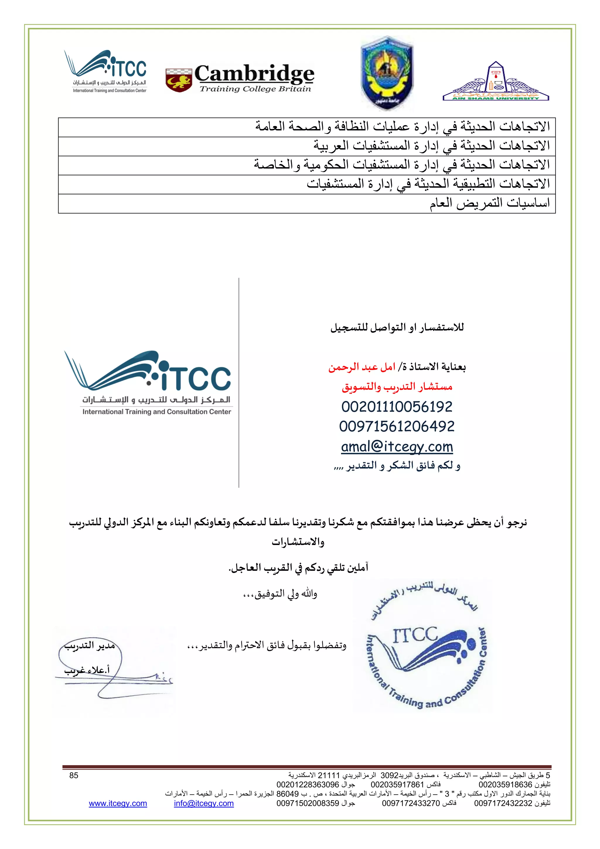 5‫الجيش‬ ‫طريق‬–‫الشاطبي‬–‫البريد‬ ‫صندوق‬ ، ‫االسكندرية‬2903‫الرمزالبريدي‬32222‫االسكندرية‬05
‫تليفون‬993925020020‫فاكس‬993925020002‫جوال‬99392330202900
" ‫رقم‬ ‫مكتب‬ ‫االول‬ ‫الدور‬ ‫الجمارك‬ ‫بناية‬2"–‫الخيمة‬ ‫رأس‬–‫ب‬ . ‫ص‬ ، ‫المتحدة‬ ‫العربية‬ ‫األمارات‬00960‫الحمرا‬ ‫الجزيرة‬–‫الخيمة‬ ‫رأس‬–‫األمارات‬
‫تليفون‬0020362332399‫فاكس‬9900203622309‫جوال‬99002593990250info@itcegy.comwww.itcegy.com
‫عمليات‬ ‫إدارة‬ ‫في‬ ‫الحديثة‬ ‫االتجاهات‬‫العامة‬ ‫والصحة‬ ‫النظافة‬
‫العربية‬ ‫المستشفيات‬ ‫إدارة‬ ‫في‬ ‫الحديثة‬ ‫االتجاهات‬
‫والخاصة‬ ‫الحكومية‬ ‫المستشفيات‬ ‫إدارة‬ ‫في‬ ‫الحديثة‬ ‫االتجاهات‬
‫المستشفيات‬ ‫إدارة‬ ‫في‬ ‫الحديثة‬ ‫التطبيقية‬ ‫االتجاهات‬
‫العام‬ ‫التمريض‬ ‫اساسيات‬
‫سجيل‬ ‫لل‬ ‫التواصل‬‫او‬‫لالستفسار‬
‫االستاذ‬ ‫بعناية‬‫ة‬/‫الرحمن‬‫عبد‬‫امل‬
‫سو‬ ‫وال‬ ‫التدريب‬ ‫ار‬ ‫مس‬‫يق‬
11012221110200
11062102010900
@itcegy.comamal
,,,,‫التقدير‬‫و‬ ‫كر‬ ‫ال‬ ‫فائق‬ ‫لكم‬ ‫و‬
‫للتدريب‬ ‫الدولي‬ ‫املركز‬ ‫مع‬ ‫البناء‬‫وتعاونكم‬ ‫لدعمكم‬ ‫ـا‬‫ف‬‫سل‬‫ـا‬‫ن‬‫وتقدير‬ ‫ـا‬‫ن‬‫ـر‬‫ك‬‫ش‬ ‫ـع‬‫م‬‫ـم‬‫ك‬‫ـوافقت‬‫م‬‫ب‬ ‫ـذا‬‫ه‬ ‫ـا‬‫ن‬‫عرض‬ ‫ـى‬‫ظ‬‫يح‬ ‫أن‬ ‫نرجو‬
‫ات‬‫ر‬‫ا‬ ‫واالس‬
.‫العاجل‬‫القريب‬‫في‬ ‫ردكم‬‫تلقي‬‫آملين‬
‫ولي‬‫وهللا‬،،،‫التوـيق‬
،،،‫والتقدير‬ ‫ام‬‫ع‬‫االحت‬‫ـائق‬‫ل‬‫بقبو‬ ‫وتفضلوا‬‫التدريب‬ ‫مدير‬
‫غريب‬ ‫أ.عالء‬
 