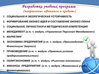 Разработка учебных программ
(направление «Финансы и кредит»)
1. СОЦИАЛЬНАЯ И ЭКОЛОГИЧЕСКАЯ УСТОЙЧИВОСТЬ
2. ФОРМИРОВАНИЕ БИЗНЕС-ИДЕЙ И СОСТАВЛЕНИЕ БИЗНЕС-ПЛАНА
3. СОЦИАЛЬНАЯ, ЛИЧНОСТНАЯ И МЕТОДИЧЕСКАЯ КОМПЕТЕНЦИЯ
4. МЕНЕДЖМЕНТ (в т. ч. модуль «Управление/ Персонал/ Менеджмент»)
5. МАРКЕТИНГ
6. ЭКОНОМИКА ПРЕДПРИЯТИЯ (в т. ч. модуль «Производство/
Инвестиции/ Закупки»)
7. ПРАВОВЕДЕНИЕ (в т. ч. модуль «Правовые условия
предпринимательства»)
8. ПОЛИТЭКОНОМИЯ (в т. ч. модуль «Рыночная экономика»)
9. ФИНАНСЫ ПРЕДПРИЯТИЯ (в т. ч. модуль «Финансовый учет и
финансирование»)
 