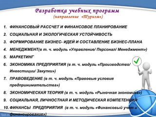 Разработка учебных программ
(направление «Туризм»)
1. ФИНАНСОВЫЙ РАССЧЕТ И ФИНАНСОВОЕ ПЛАНИРОВАНИЕ
2. СОЦИАЛЬНАЯ И ЭКОЛОГИЧЕСКАЯ УСТОЙЧИВОСТЬ
3. ФОРМИРОВАНИЕ БИЗНЕС- ИДЕЙ И СОСТАВЛЕНИЕ БИЗНЕС-ПЛАНА
4. МЕНЕДЖМЕНТ(в т. ч. модуль «Управление/ Персонал/ Менеджмент»)
5. МАРКЕТИНГ
6. ЭКОНОМИКА ПРЕДПРИЯТИЯ (в т. ч. модуль «Производство/
Инвестиции/ Закупки»)
7. ПРАВОВЕДЕНИЕ (в т. ч. модуль «Правовые условия
предпринимательства»)
8. ЭКОНОМИЧЕСКАЯ ТЕОРИЯ (в т. ч. модуль «Рыночная экономика»)
9. СОЦИАЛЬНАЯ, ЛИЧНОСТНАЯ И МЕТОДИЧЕСКАЯ КОМПЕТЕНЦИЯ
10. ФИНАНСЫ ПРЕДПРИЯТИЯ (в т. ч. модуль «Финансовый учет и
финансирование»)
 