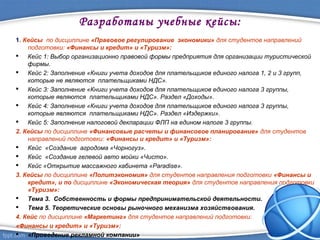 Разработаны учебные кейсы:
1. Кейсы по дисциплине «Правовое регулирование экономики» для студентов направлений
подготовки: «Финансы и кредит» и «Туризм»:
 Кейс 1: Выбор организационно правовой формы предприятия для организации туристической
фирмы.
 Кейс 2: Заполнение «Книги учета доходов для плательщиков единого налога 1, 2 и 3 групп,
которые не являются плательщиками НДС».
 Кейс 3: Заполнение «Книги учета доходов для плательщиков единого налога 3 группы,
которые являются плательщиками НДС». Раздел «Доходы».
 Кейс 4: Заполнение «Книги учета доходов для плательщиков единого налога 3 группы,
которые являются плательщиками НДС». Раздел «Издержки».
 Кейс 5: Заполнение налоговой декларации ФЛП на едином налоге 3 группы.
2. Кейсы по дисциплине «Финансовые расчеты и финансовое планирование» для студентов
направлений подготовки: «Финансы и кредит» и «Туризм»:
 Кейс «Создание агродома «Чорногуз».
 Кейс «Создание гелевой авто мойки «Чисто».
 Кейс «Открытие массажного кабинета «Paradise».
3. Кейсы по дисциплине «Политэкономия» для студентов направления подготовки «Финансы и
кредит», и по дисциплине «Экономическая теория» для студентов направления подготовки
«Туризм»:
 Тема 3. Собственность и формы предпринимательской деятельности.
 Тема 5. Теоретические основы рыночного механизма хозяйствования.
4. Кейс по дисциплине «Маркетинг» для студентов направлений подготовки:
«Финансы и кредит» и «Туризм»:
 «Проведение рекламной компании»
 