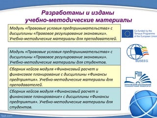 Разработаны и изданы
учебно-методические материалы
Модуль «Правовые условия предпринимательства» с
дисциплины «Правовое регулирование экономики».
Учебно-методические материалы для преподавателей.
Модуль «Правовые условия предпринимательства» с
дисциплины «Правовое регулирование экономики».
Учебно-методические материалы для студентов.
Сборник кейсов модуля «Финансовый расчет и
финансовое планирование с дисциплины «Финансы
предприятия». Учебно-методические материалы для
преподавателей.
Сборник кейсов модуля «Финансовый расчет и
финансовое планирование» с дисциплины «Финансы
предприятия». Учебно-методические материалы для
студентов.
 