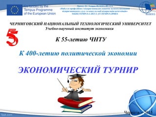 К 400-летию политической экономии
ЭКОНОМИЧЕСКИЙ ТУРНИР
ЧЕРНИГОВСКИЙ НАЦИОНАЛЬНЫЙ ТЕХНОЛОГИЧЕСКИЙ УНИВЕРСИТЕТ
Учебно-научный институт экономики
К 55-летию ЧНТУ
Проект ЕС Tempus BUSEEG-RU-UA
«Набуття професійних і підприємницьких навичок шляхом виховання
підприємницького духу та консультації підприємців-початківців»
544202-TEMPUS-1-2013-1-AT-TEMPUS-JPHES
Чернігів – 2015
 