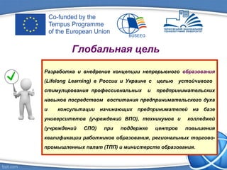Глобальная цель
Разработка и внедрение концепции непрерывного образования
(Lifelong Learning) в России и Украине с целью устойчивого
стимулирования профессиональных и предпринимательских
навыков посредством воспитания предпринимательского духа
и консультации начинающих предпринимателей на базе
университетов (учреждений ВПО), техникумов и колледжей
(учреждений СПО) при поддержке центров повышения
квалификации работников образования, региональных торгово-
промышленных палат (ТПП) и министерств образования.
 