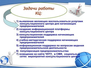 1) выявление желающих воспользоваться услугами
консультационного центра для начинающих
предпринимателей
2) создание информационной платформы
консультационного центра
3) консультационная поддержка начинающих
предпринимателей
4) учебно-методическая поддержка начинающих
предпринимателей
5) информационная поддержка по вопросам ведения
предпринимательской деятельности
6) популяризация предпринимательства
7) освещение на сайте ЧНТУ, в СМИ, социальных
сетях мероприятий консультационного центра
Задачи работы
КЦ:
 