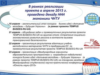 15 апреля – заключительный этап конкурса бизнес-идей «Активная
молодежь – будущее Украины» (в рамках проекта TEMPUS
BUSEEG-RU-UA)
21 апреля – обсуждение задач и промежуточных результатов проекта
TEMPUS BUSEEG-RU-UA на круглом столе «Стратегия социально-
экономического развития региона в контексте вызовов
трансграничной безопасности»
22 апреля – презентация результатов адаптации учебно-
методических материалов ЧНТУ в требованиям ЕС по
промежуточным результатам проекта TEMPUS BUSEEG-RU-UA
23 апреля – презентация «Международные горизонты
образовательного пространства» и награждение победителей
конкурса бизнес-идей «Активная молодежь – будущее Украины» (в
рамках проекта TEMPUS BUSEEG-RU-UA) на пленарном заседании V
Международной студенческой научно-практической конференции
«Юность науки-2015»
В рамках реализации
проекта в апреле 2015 г.
проведено декаду ННИ
экономики ЧНТУ
 