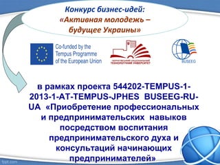 в рамках проекта 544202-TEMPUS-1-
2013-1-AT-TEMPUS-JPHES BUSEEG-RU-
UA «Приобретение профессиональных
и предпринимательских навыков
посредством воспитания
предпринимательского духа и
консультаций начинающих
предпринимателей»
Конкурс бизнес-идей:
«Активная молодежь –
будущее Украины»
 