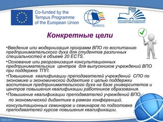 Конкретные цели
•Введение или модернизация программ ВПО по воспитанию
предпринимательского духа для студентов различных
специальностей в объеме 20 ECTS.
•Основание или реорганизация консультационных
предпринимательских центров для выпускников учреждений ВПО
при поддержке ТПП.
•Повышение квалификации преподавателей учреждений СПО по
экономике и экономической дидактике с целью поддержки
воспитания предпринимательского духа на базе университетов и
центров повышения квалификации работников образования.
•Повышение квалификации преподавателей учреждений ВПО
по экономической дидактике в рамках конференций,
консультационных семинаров и семинаров по подготовке
преподавателей курсов повышения квалификации.
 