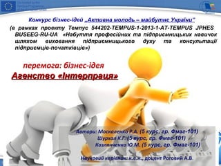 перемога: бізнес-ідея
АгенствоАгенство «Інтерпраця»«Інтерпраця»
Автори: Москаленко Р.А. (5 курс, гр. Фмаг-101)
Шурхал К.Г. (5 курс, гр. Фмаг-101)
Козлянченко Ю.М. (5 курс, гр. Фмаг-101)
Науковий керівник: к.е.н., доцент Роговий А.В.
Конкурс бізнес-ідей „Активна молодь – майбутнє України”
(в рамках проекту Темпус 544202-TEMPUS-1-2013-1-AT-TEMPUS JPHES
BUSEEG-RU-UA «Набуття професійних та підприємницьких навичок
шляхом виховання підприємницького духу та консультації
підприємців-початківців»)
 