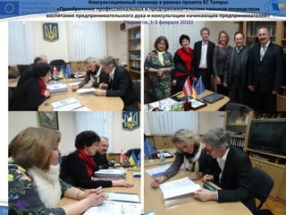 Консультационный семинар в рамках проекта ЕС Tempus
«Приобретение профессиональных и предпринимательских навыков посредством
воспитания предпринимательского духа и консультации начинающих предпринимателей»
(Чернигов, 1-3 февраля 2016)
 