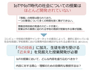 IoTやIoT時代の社会についての授業は
ほとんど開発されていない
情報活用技術の発達のスピードが速く、
授業以外の業務に追われる学校の教師が授業を作る事が困難。
「情報」の時間は限られており、
一つの事項について多くの時間を割く事ができない。
「今の技術」に加え、生徒を待ち受ける
「近未来」を見据えた授業開発が必要
コンピュータ技術の発展やインターネットの普及によって、劇的に変わっている
社会を前提に学校教育における教育内容の検討がなされる必要がある (藤川2014)
IoTの授業において、どんな内容を盛り込むべきか？
内容に対する関心・理解のための効果的な教授手法は？
 