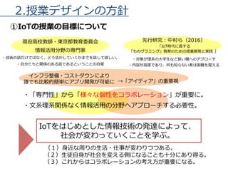 2.授業デザインの方針
①IoTの授業の目標について
現役高校教師・東京都教育委員会
情報活用分野の専門家
・技術の話だけではなく、どう活かしていくかまでを話して欲しい。
・自分たちと関係のある話であるということの自覚
IoTをはじめとした情報技術の発達によって、
社会が変わっていくことを学ぶ。
（１）身近な周りの生活・仕事が変わりつつある。
（２）生徒自身が社会を変える側になることも十分にあり得る。
（３）これからはコラボレーションの考え方が重要になる。
先行研究：中村ら（2016）
「IoT時代に資する
「ものグラミング」教育のための授業開発と実践 」
・対象が理系の大学生など狭い層へのアプローチ
・内容が高度であり、何も知らない者は困難を覚える
・「専門性」から「様々な個性をコラボレーション」が重要に。
・文系理系関係なく情報活用の分野へアプローチする必要性。
インフラ整備・コストダウンにより
誰でも比較的簡単にアプリ開発が可能に →「アイディア」の重要視
 