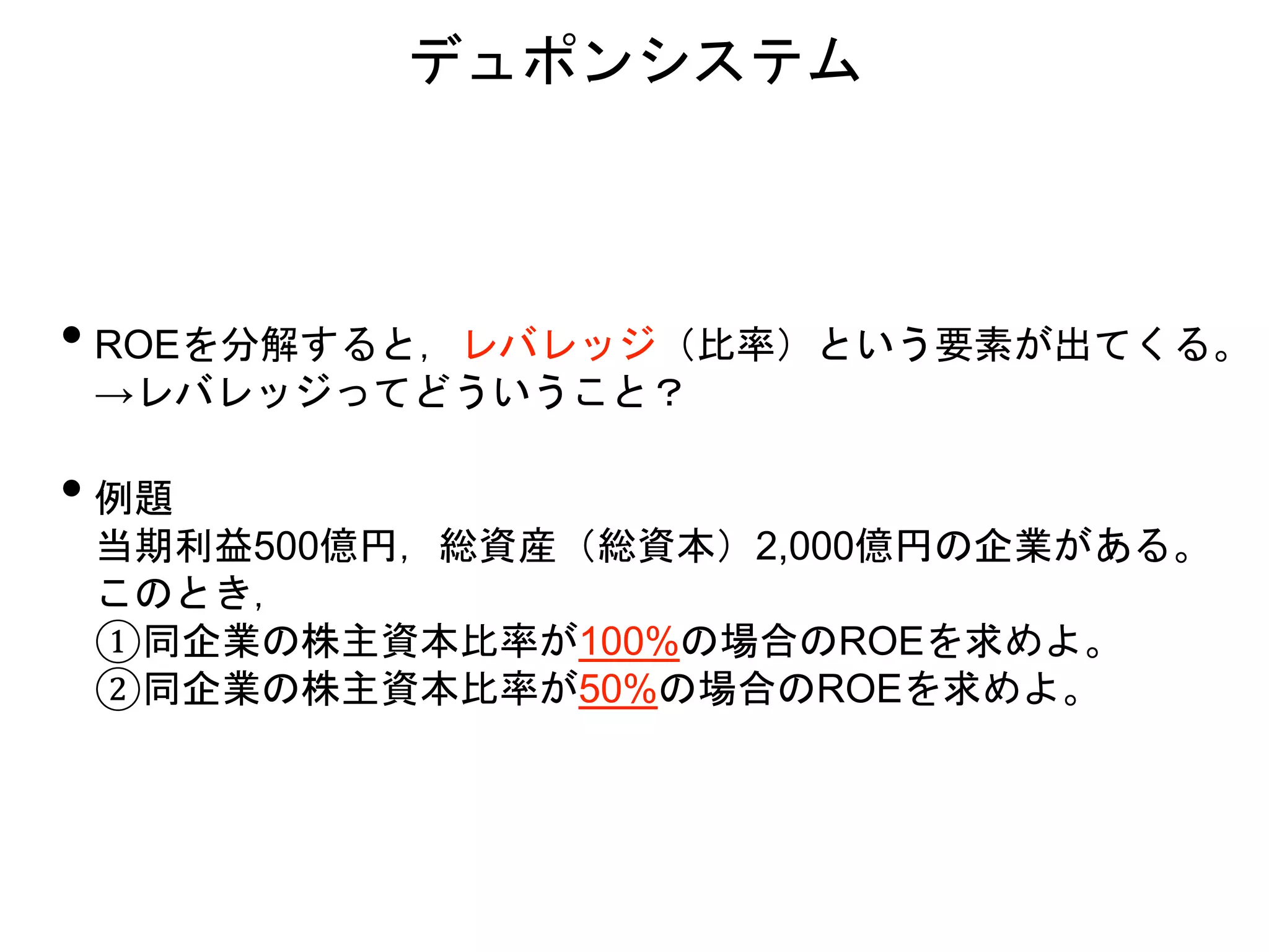 • ROEを分解すると，レバレッジ（比率）という要素が出てくる。
→レバレッジってどういうこと？
• 例題
当期利益500億円，総資産（総資本）2,000億円の企業がある。
このとき，
①同企業の株主資本比率が100%の場合のROEを求めよ。
②同企業の株主資本比率が50%の場合のROEを求めよ。
デュポンシステム
 