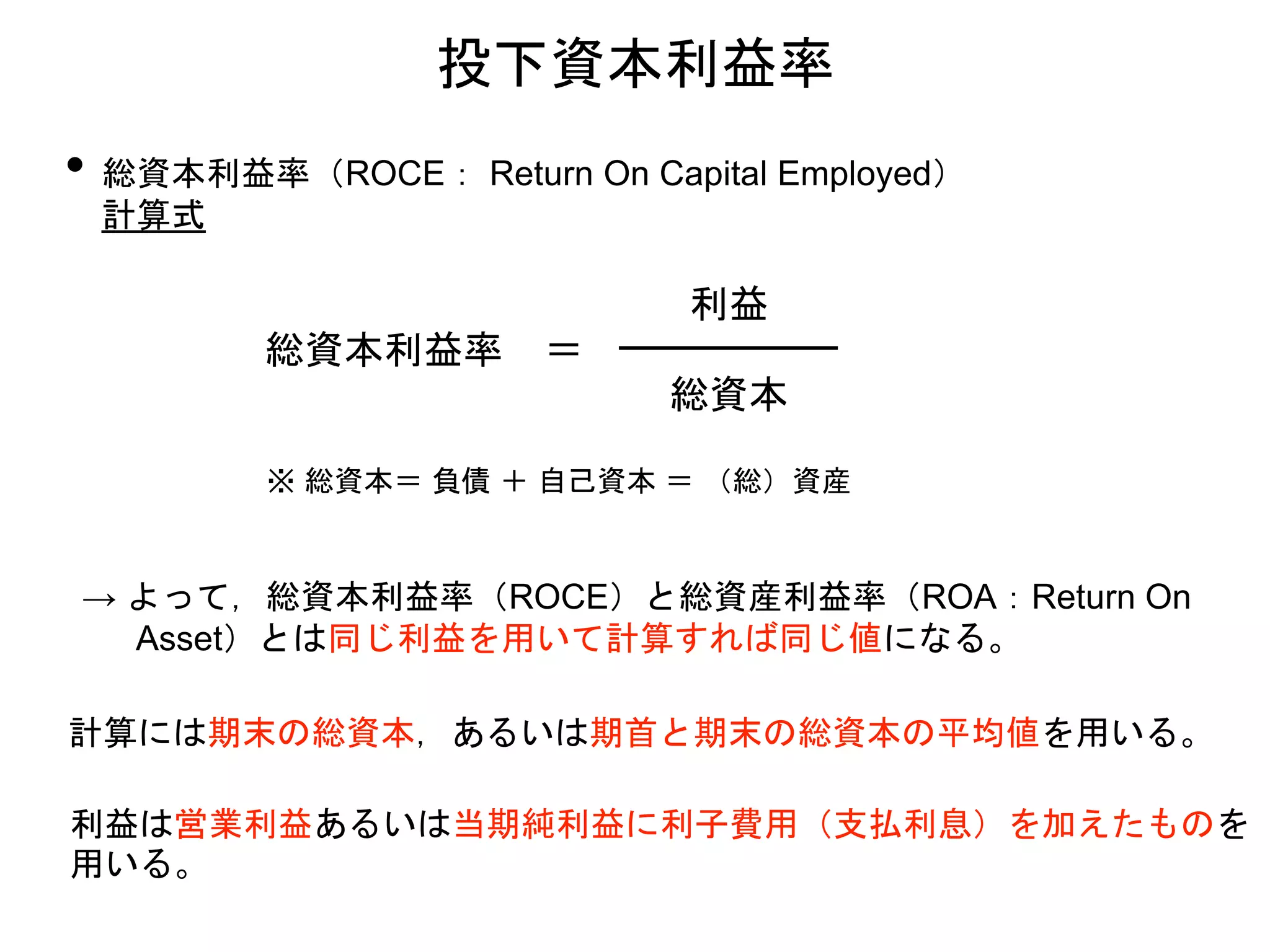 • 総資本利益率（ROCE： Return On Capital Employed）
計算式
投下資本利益率
総資本利益率 ＝
利益
総資本
※ 総資本＝ 負債 ＋ 自己資本 ＝ （総）資産
→ よって，総資本利益率（ROCE）と総資産利益率（ROA：Return On
Asset）とは同じ利益を用いて計算すれば同じ値になる。
計算には期末の総資本，あるいは期首と期末の総資本の平均値を用いる。
利益は営業利益あるいは当期純利益に利子費用（支払利息）を加えたものを
用いる。
 