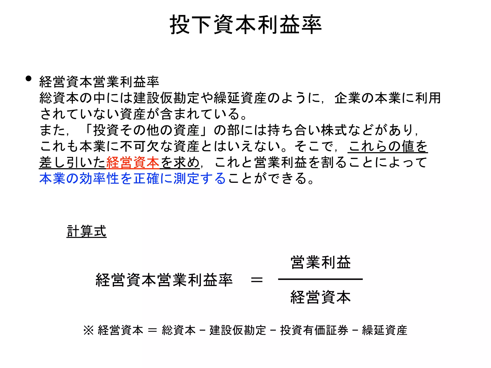 • 経営資本営業利益率
総資本の中には建設仮勘定や繰延資産のように，企業の本業に利用
されていない資産が含まれている。
また，「投資その他の資産」の部には持ち合い株式などがあり，
これも本業に不可欠な資産とはいえない。そこで，これらの値を
差し引いた経営資本を求め，これと営業利益を割ることによって
本業の効率性を正確に測定することができる。
投下資本利益率
経営資本営業利益率 ＝
営業利益
経営資本
計算式
※ 経営資本 ＝ 総資本 − 建設仮勘定 − 投資有価証券 − 繰延資産
 