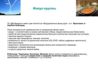 Фокус-группы
ГК «χи-Квадрат» имеет две полностью оборудованные фокус-рум – в гг. Ярославль и
Нижний Новгород.
Наши конкурентные преимущества по проведению фокус-групп:
• рекрут в соответствии со всеми критериями отбора, предоставленными Заказчиком,
• удобство месторасположения (пересечение большого количества транспортных потоков),
• наличие зеркала Газзела,
• хороший звук (микрофоны, микшер, колонки),
• возможность записи на различные носители (CD, DVD, любые цифровые накопители),
• web-трансляция,
• видеолинк с возможностью организации записи для синхронного перевода,
• внимание к нуждам заказчика,
• и просто радушный, милый прием.
В Вологде, Череповце, Костроме, Иваново фокус-группы проводятся в арендованных
помещениях с помощью видео-линк с хорошим качеством звука (микрофоны,
видеокамера, микшер, телевизор и т.д.) и записи.
 