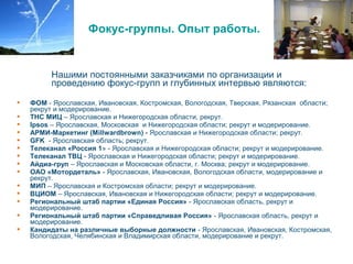 Фокус-группы. Опыт работы.
Нашими постоянными заказчиками по организации и
проведению фокус-групп и глубинных интервью являются:
 ФОМ - Ярославская, Ивановская, Костромская, Вологодская, Тверская, Рязанская области;
рекрут и модерирование.
 ТНС МИЦ – Ярославская и Нижегородская области, рекрут.
 Ipsos – Ярославская, Московская и Нижегородская области; рекрут и модерирование.
 АРМИ-Маркетинг (Мillwardbrown) - Ярославская и Нижегородская области; рекрут.
 GFK - Ярославская область; рекрут.
 Телеканал «Россия 1» - Ярославская и Нижегородская области; рекрут и модерирование.
 Телеканал ТВЦ - Ярославская и Нижегородская области; рекрут и модерирование.
 Айдиа-груп – Ярославская и Московская области, г. Москва; рекрут и модерирование.
 ОАО «Мотордеталь» - Ярославская, Ивановская, Вологодская области, модерирование и
рекрут.
 МИП – Ярославская и Костромская области; рекрут и модерирование.
 ВЦИОМ – Ярославская, Ивановская и Нижегородская области; рекрут и модерирование.
 Региональный штаб партии «Единая Россия» - Ярославская область, рекрут и
модерирование.
 Региональный штаб партии «Справедливая Россия» - Ярославская область, рекрут и
модерирование.
 Кандидаты на различные выборные должности - Ярославская, Ивановская, Костромская,
Вологодская, Челябинская и Владимирская области, модерирование и рекрут.
 