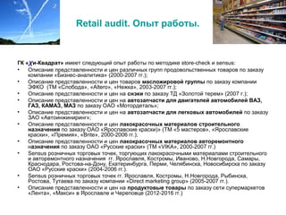 Retail audit. Опыт работы.
ГК «χи-Квадрат» имеет следующий опыт работы по методике store-check и sensus:
• Описание представленности и цен различных групп продовольственных товаров по заказу
компании «Бизнес-аналитика» (2000-2007 гг.);
• Описание представленности и цен товаров масложировой группы по заказу компании
ЭФКО (ТМ «Слобода», «Altero», «Нежка», 2003-2007 гг.);
• Описание представленности и цен на снэки по заказу ТД «Золотой терем» (2007 г.);
• Описание представленности и цен на автозапчасти для двигателей автомобилей ВАЗ,
ГАЗ, КАМАЗ, МАЗ по заказу ОАО «Мотордеталь»;
• Описание представленности и цен на автозапчасти для легковых автомобилей по заказу
ЗАО «Автоинжиниринг»;
• Описание представленности и цен лакокрасочных материалов строительного
назначения по заказу ОАО «Ярославские краски)» (ТМ «5 мастеров», «Ярославские
краски», «Премия», «Brite», 2000-2006 гг.);
• Описание представленности и цен лакокрасочных материалов авторемонтного
назначения по заказу ОАО «Русские краски» (ТМ «VIKA», 2000-2007 гг.)
• Sensus розничных торговых точек, торгующих лакокрасочными материалами строительного
и авторемонтного назначения гг. Ярославля, Костромы, Иваново, Н.Новгорода, Самары,
Краснодара, Ростова-на-Дону, Екатеринбурга, Перми, Челябинска, Новосибирска по заказу
ОАО «Русские краски» (2004-2006 гг.).
• Sensus розничных торговых точек гг. Ярославля, Костромы, Н.Новгорода, Рыбинска,
Ростова, Тутаева по заказу компании «Direct marketing group» (2005-2007 гг.).
• Описание представленности и цен на продуктовые товары по заказу сети супермаркетов
«Лента», «Макси» в Ярославле и Череповце (2012-2016 гг.)
 
