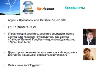 Координаты
• Адрес: г.Ярославль, пр-т Октября, 56, оф.308.
• р.т. +7 (4852) 75-75-26
• Управляющий директор, директор социологического
центра «χи-Квадрат», руководитель сati-центра
«CallAge» Евгений Голубев – evggolubev@yandex.ru,
+7(903) 822-13-00
• Директор исследовательского агентства «Мандарин» -
Екатерина Гайдамака, e.gaidamaka@yandex.ru
• Сайт - www.sociologyclub.ru
 