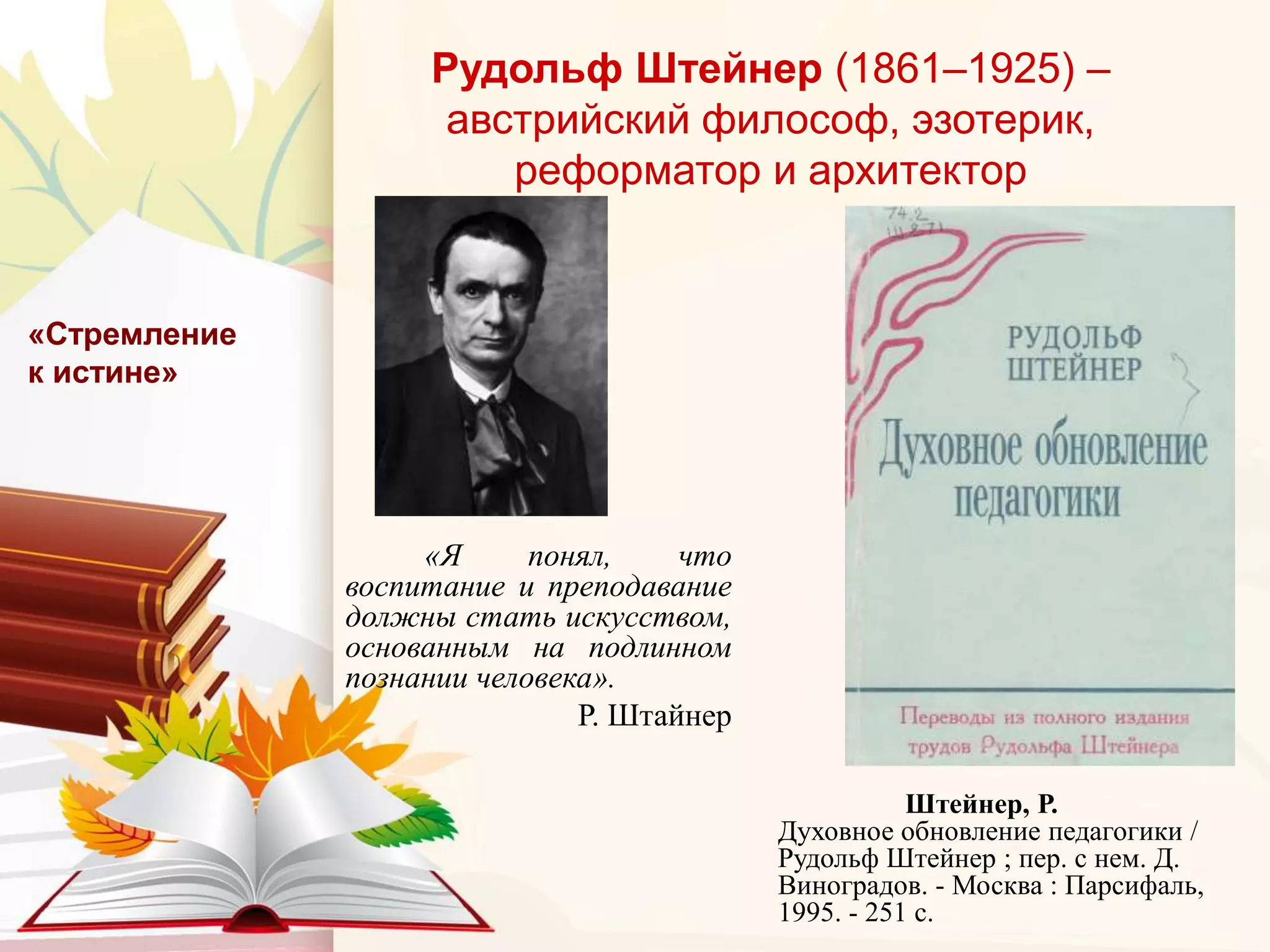 Рудольф Штейнер (1861–1925) –
австрийский философ, эзотерик,
реформатор и архитектор
«Я понял, что
воспитание и преподавание
должны стать искусством,
основанным на подлинном
познании человека».
Р. Штайнер
«Стремление
к истине»
Штейнер, Р.
Духовное обновление педагогики /
Рудольф Штейнер ; пер. с нем. Д.
Виноградов. - Москва : Парсифаль,
1995. - 251 с.
 
