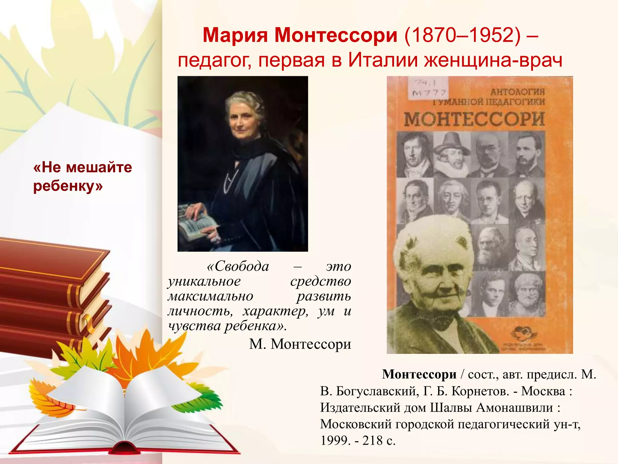 Мария Монтессори (1870–1952) –
педагог, первая в Италии женщина-врач
«Свобода – это
уникальное средство
максимально развить
личность, характер, ум и
чувства ребенка».
М. Монтессори
«Не мешайте
ребенку»
Монтессори / сост., авт. предисл. М.
В. Богуславский, Г. Б. Корнетов. - Москва :
Издательский дом Шалвы Амонашвили :
Московский городской педагогический ун-т,
1999. - 218 с.
 