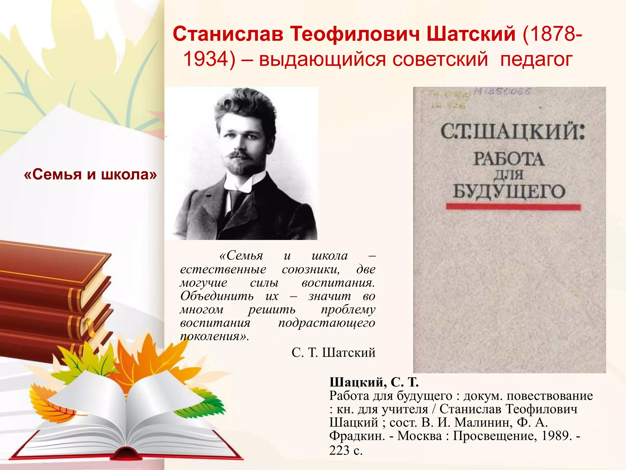 Станислав Теофилович Шатский (1878-
1934) – выдающийся советский педагог
«Семья и школа –
естественные союзники, две
могучие силы воспитания.
Объединить их – значит во
многом решить проблему
воспитания подрастающего
поколения».
С. Т. Шатский
«Семья и школа»
Шацкий, С. Т.
Работа для будущего : докум. повествование
: кн. для учителя / Станислав Теофилович
Шацкий ; сост. В. И. Малинин, Ф. А.
Фрадкин. - Москва : Просвещение, 1989. -
223 с.
 