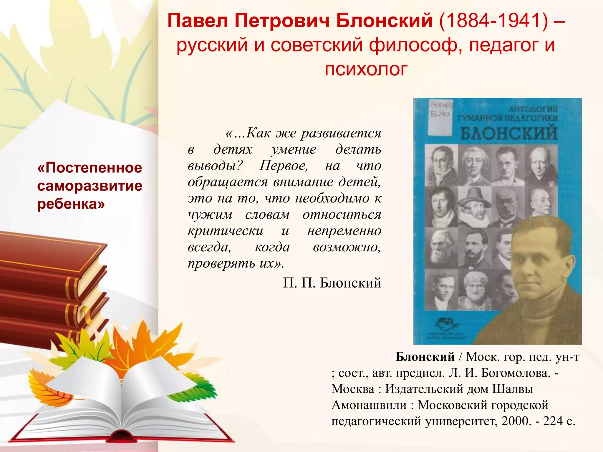 Павел Петрович Блонский (1884-1941) –
русский и советский философ, педагог и
психолог
«…Как же развивается
в детях умение делать
выводы? Первое, на что
обращается внимание детей,
это на то, что необходимо к
чужим словам относиться
критически и непременно
всегда, когда возможно,
проверять их».
П. П. Блонский
«Постепенное
саморазвитие
ребенка»
Блонский / Моск. гор. пед. ун-т
; сост., авт. предисл. Л. И. Богомолова. -
Москва : Издательский дом Шалвы
Амонашвили : Московский городской
педагогический университет, 2000. - 224 с.
 