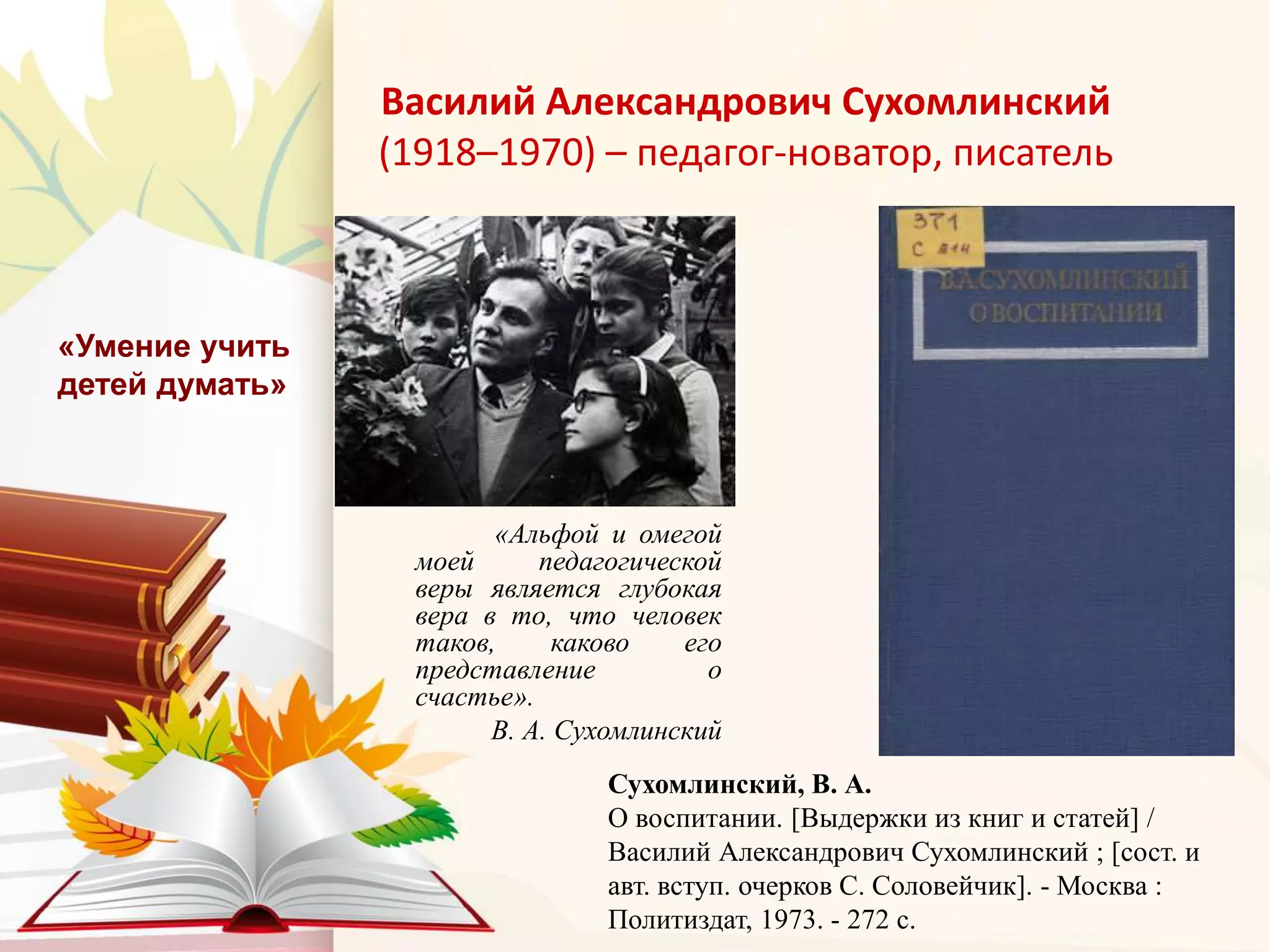 Василий Александрович Сухомлинский
(1918–1970) – педагог-новатор, писатель
«Альфой и омегой
моей педагогической
веры является глубокая
вера в то, что человек
таков, каково его
представление о
счастье».
В. А. Сухомлинский
«Умение учить
детей думать»
Сухомлинский, В. А.
О воспитании. [Выдержки из книг и статей] /
Василий Александрович Сухомлинский ; [сост. и
авт. вступ. очерков С. Соловейчик]. - Москва :
Политиздат, 1973. - 272 с.
 