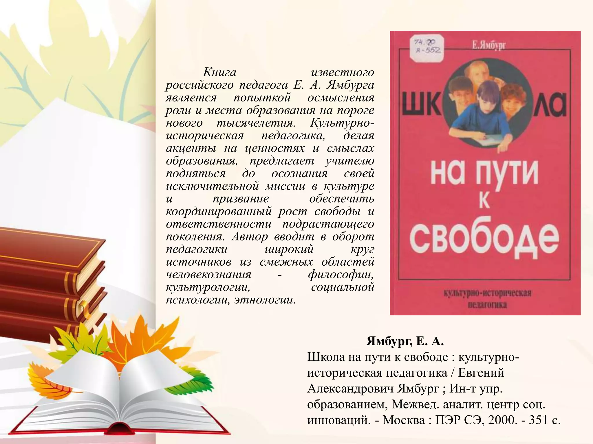 Книга известного
российского педагога Е. А. Ямбурга
является попыткой осмысления
роли и места образования на пороге
нового тысячелетия. Культурно-
историческая педагогика, делая
акценты на ценностях и смыслах
образования, предлагает учителю
подняться до осознания своей
исключительной миссии в культуре
и призвание обеспечить
координированный рост свободы и
ответственности подрастающего
поколения. Автор вводит в оборот
педагогики широкий круг
источников из смежных областей
человекознания - философии,
культурологии, социальной
психологии, этнологии.
Ямбург, Е. А.
Школа на пути к свободе : культурно-
историческая педагогика / Евгений
Александрович Ямбург ; Ин-т упр.
образованием, Межвед. аналит. центр соц.
инноваций. - Москва : ПЭР СЭ, 2000. - 351 с.
 